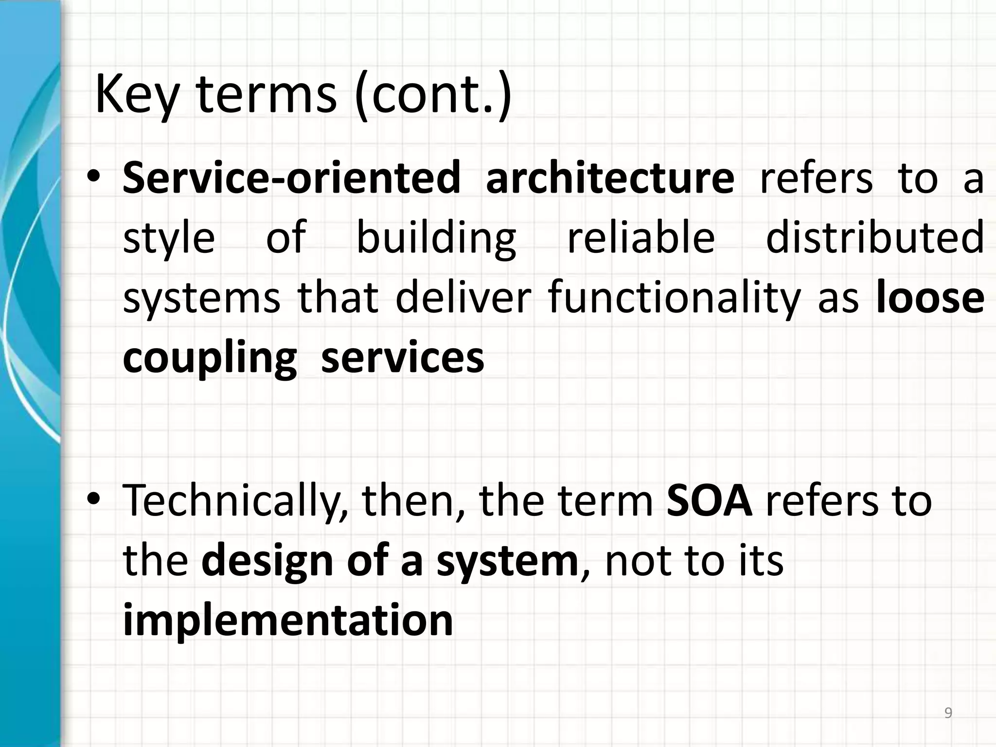Key terms (cont.)Service-oriented architecture refers to a style of building reliable distributed systems that deliver functionality as loose coupling  servicesTechnically, then, the term SOA refers to the design of a system, not to its implementation9