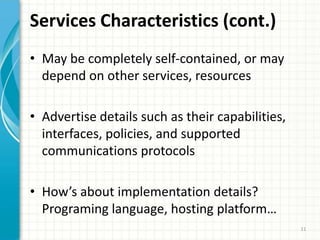 Services Characteristics (cont.)May be completely self-contained, or may depend on other services, resourcesAdvertise details such as their capabilities, interfaces, policies, and supported communications protocolsHow’s about implementation details? Programing language, hosting platform…11