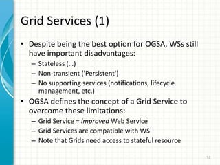 Grid Services = Grid + WS; service semanticsaims to standardize the different services that are commonly found in a Grid applicationJob management, security, VO management, data management, workflow, deployment, etc.47OGSA Overview (2/2)Addressing the challenges of integrating services across distributed, heterogeneous, dynamic VO formed from the disparate resourcesOGSA was introduced in “Physiology of the Grid” (I.Foster, C.Kesselman, J.Nick, y S.Tuecke)The actual standardization process is being carried out by the Global Grid Forum (GGF) http://www.ggf.org/