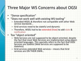 GT3 Architecture63Non-GT3 services based on the GT3 architectureManagement of large volumes of data (Replica Management)MMJFS, MDS, RFTGSI (Grid Security Infrastructure), SSL, WS-Security, SOAP, ...OGSI: Grid Services, Service Data, Notifications, Transient Services (Factory/Instance), Service Groups