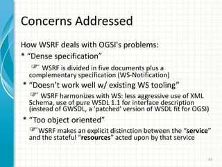 WSRF (1)To achieve Web Service & Grid Service convergence, a new standard was announced during GlobusWORLD 2004 (January 2004)This new standard will supersede OGSIWSRF – Web Services Resource FrameworkOASIS, from 200671