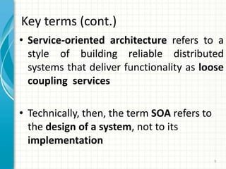 Key terms (cont.)Service-oriented architecture refers to a style of building reliable distributed systems that deliver functionality as loose coupling  servicesTechnically, then, the term SOA refers to the design of a system, not to its implementation9