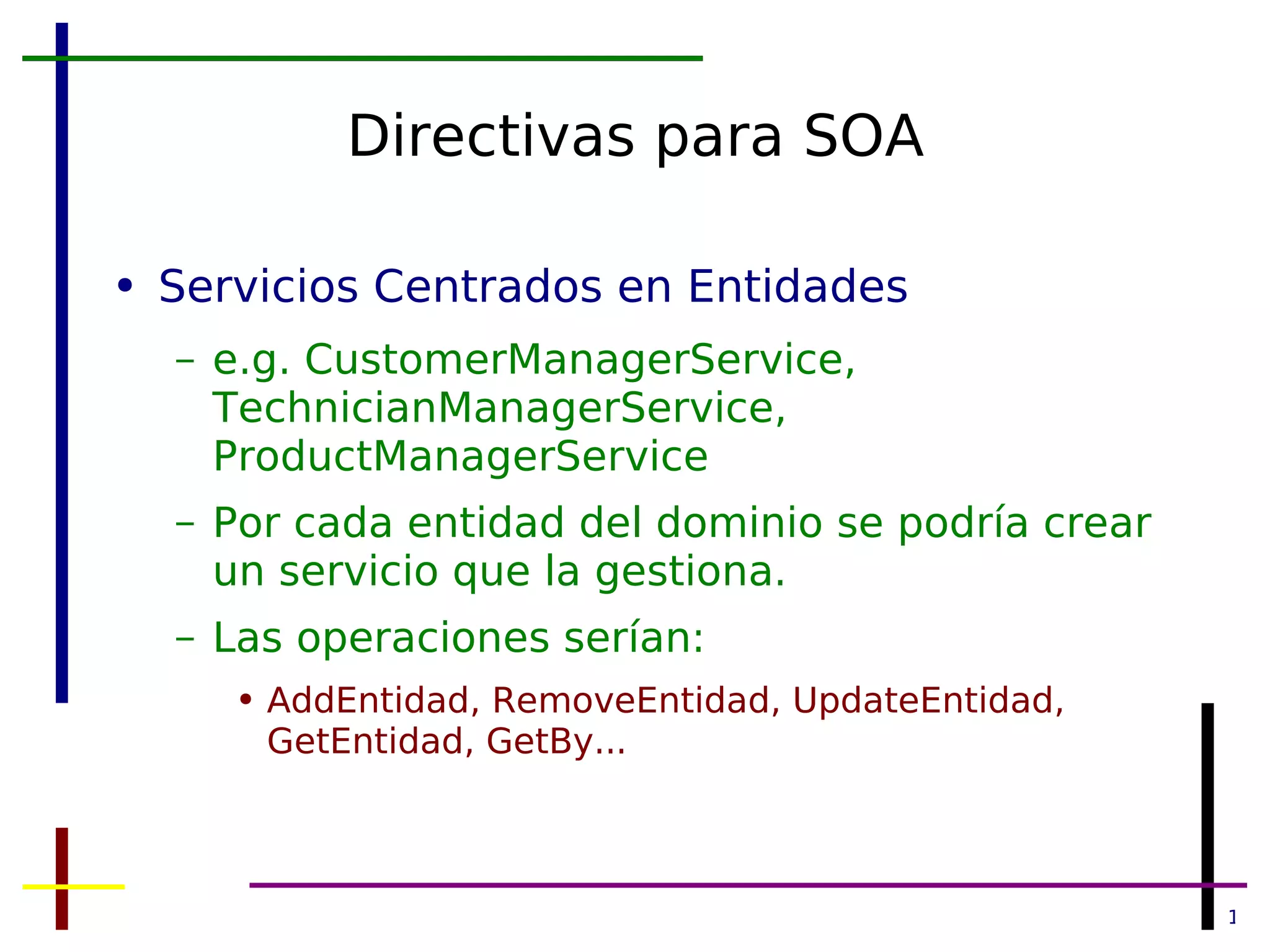 Directivas para SOA Servicios Centrados en Entidades e.g. CustomerManagerService, TechnicianManagerService, ProductManagerService Por cada entidad del dominio se podría crear un servicio que la gestiona. Las operaciones serían: AddEntidad, RemoveEntidad, UpdateEntidad, GetEntidad, GetBy... 