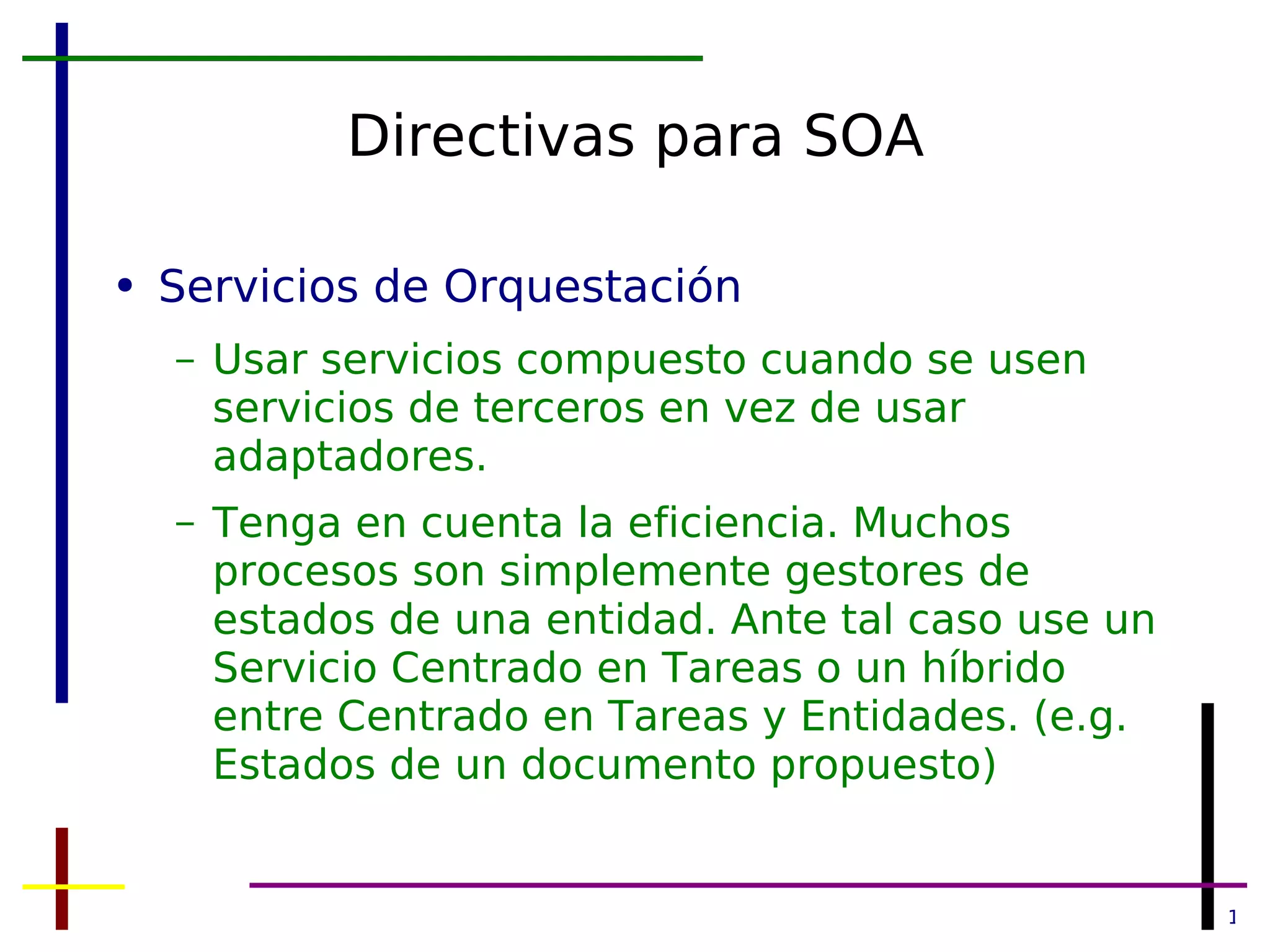 Directivas para SOA Servicios de Orquestación Usar servicios compuesto cuando se usen servicios de terceros en vez de usar adaptadores. Tenga en cuenta la eficiencia. Muchos procesos son simplemente gestores de estados de una entidad. Ante tal caso use un Servicio Centrado en Tareas o un híbrido entre Centrado en Tareas y Entidades. (e.g. Estados de un documento propuesto) 