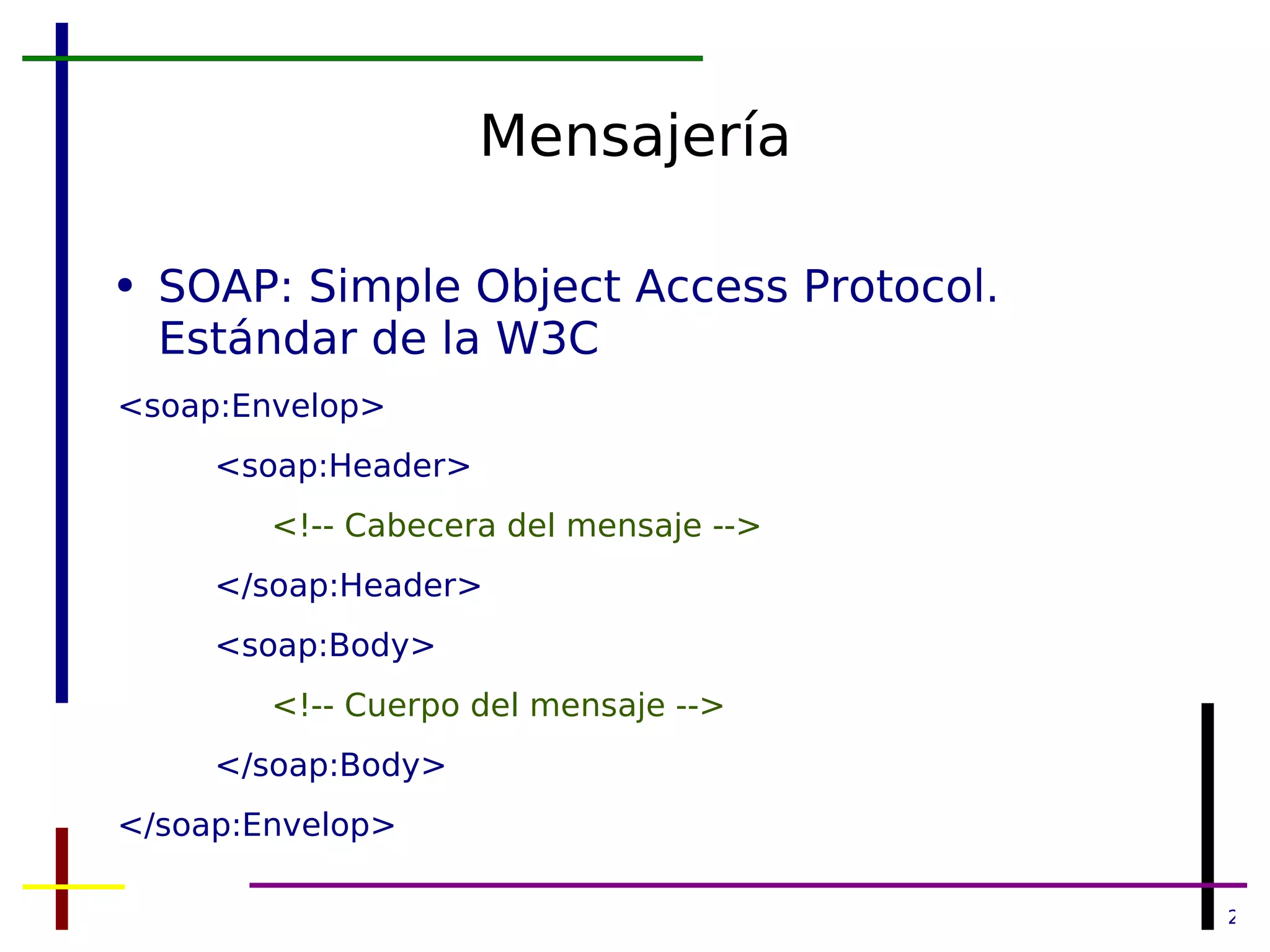 Mensajería SOAP: Simple Object Access Protocol. Estándar de la W3C <soap:Envelop> <soap:Header> <!-- Cabecera del mensaje --> </soap:Header> <soap:Body> <!-- Cuerpo del mensaje --> </soap:Body> </soap:Envelop> 