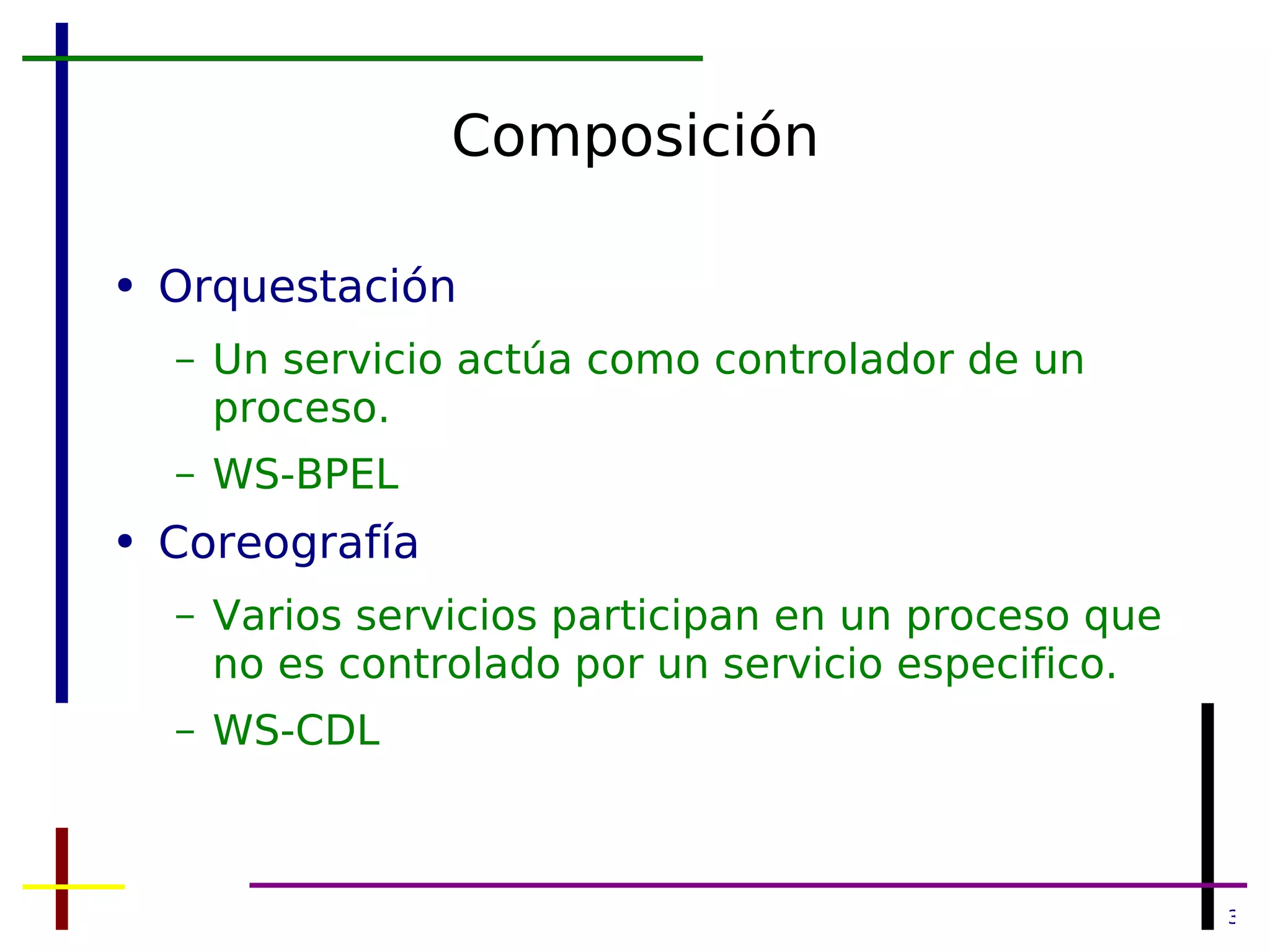 Composición Orquestación Un servicio actúa como controlador de un proceso. WS-BPEL Coreografía Varios servicios participan en un proceso que no es controlado por un servicio especifico. WS-CDL 