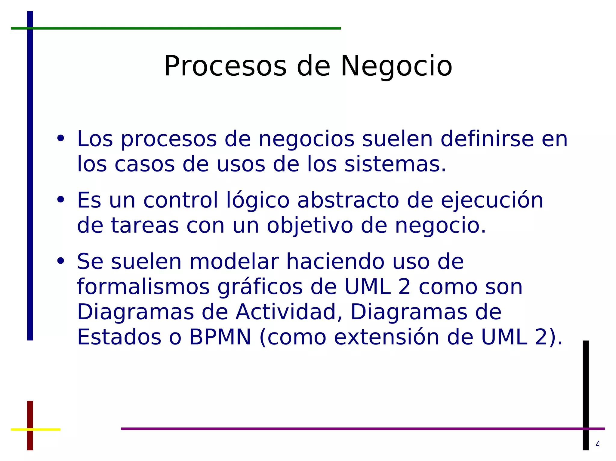 Procesos de Negocio Los procesos de negocios suelen definirse en los casos de usos de los sistemas. Es un control lógico abstracto de ejecución de tareas con un objetivo de negocio. Se suelen modelar haciendo uso de formalismos gráficos de UML 2 como son Diagramas de Actividad, Diagramas de Estados o BPMN (como extensión de UML 2). 