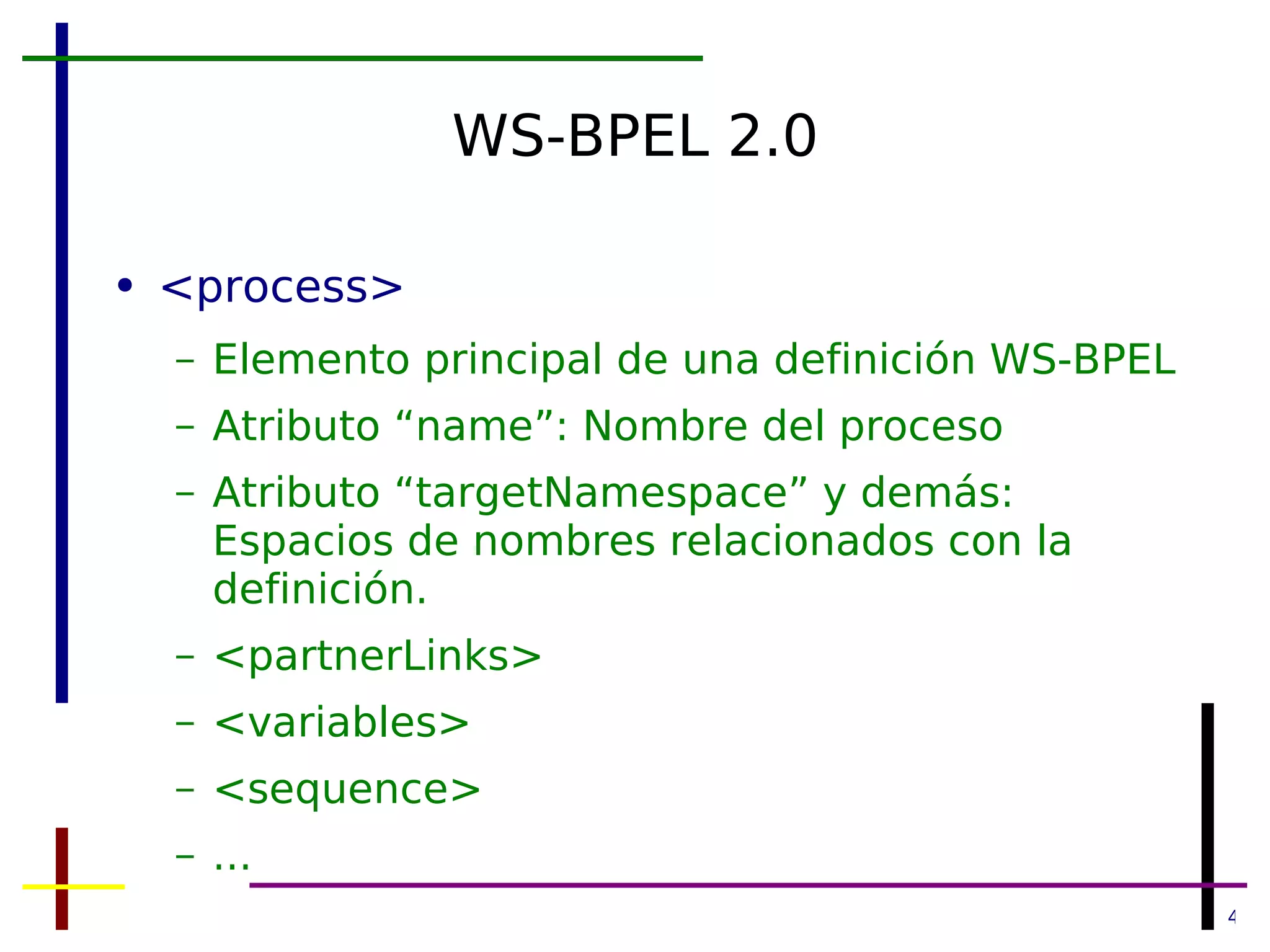 WS-BPEL 2.0 <process> Elemento principal de una definición WS-BPEL Atributo “name”: Nombre del proceso Atributo “targetNamespace” y demás: Espacios de nombres relacionados con la definición. <partnerLinks> <variables> <sequence> ... 
