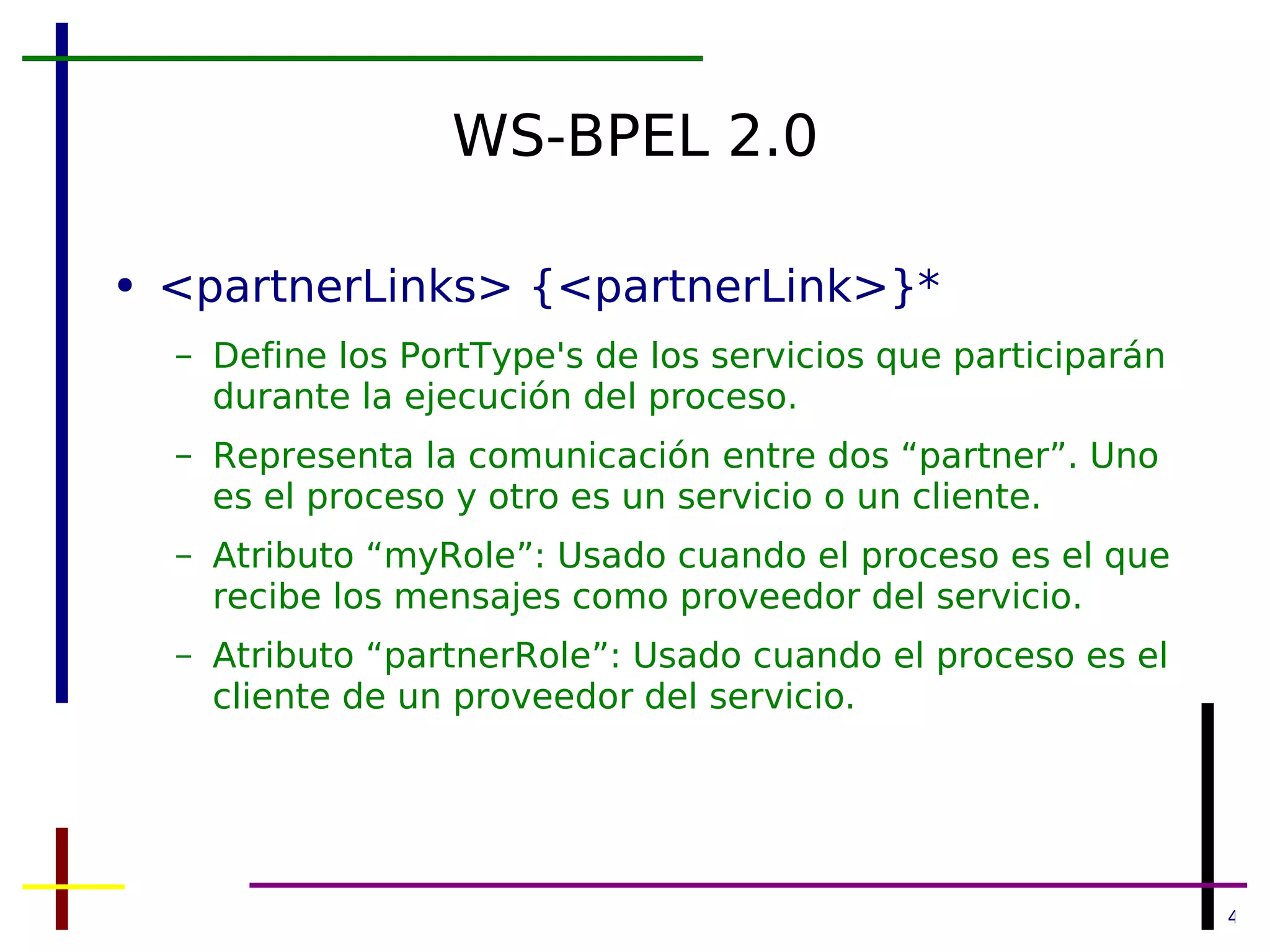 WS-BPEL 2.0 <partnerLinks> {<partnerLink>}* Define los PortType's de los servicios que participarán durante la ejecución del proceso. Representa la comunicación entre dos “partner”. Uno es el proceso y otro es un servicio o un cliente. Atributo “myRole”: Usado cuando el proceso es el que recibe los mensajes como proveedor del servicio. Atributo “partnerRole”: Usado cuando el proceso es el cliente de un proveedor del servicio. 