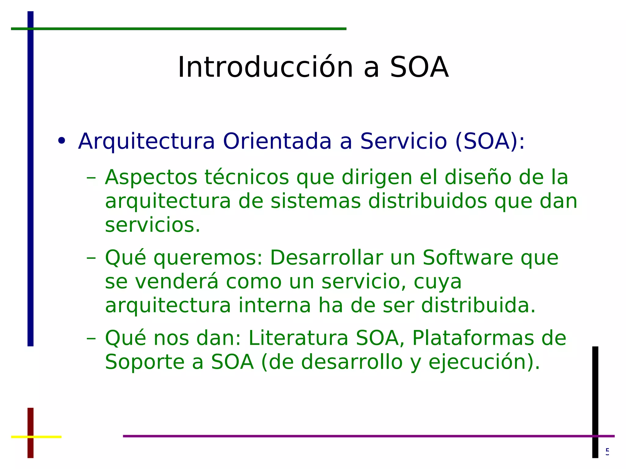 Introducción a SOA Arquitectura Orientada a Servicio (SOA): Aspectos técnicos que dirigen el diseño de la arquitectura de sistemas distribuidos que dan servicios. Qué queremos: Desarrollar un Software que se venderá como un servicio, cuya arquitectura interna ha de ser distribuida. Qué nos dan: Literatura SOA, Plataformas de Soporte a SOA (de desarrollo y ejecución). 