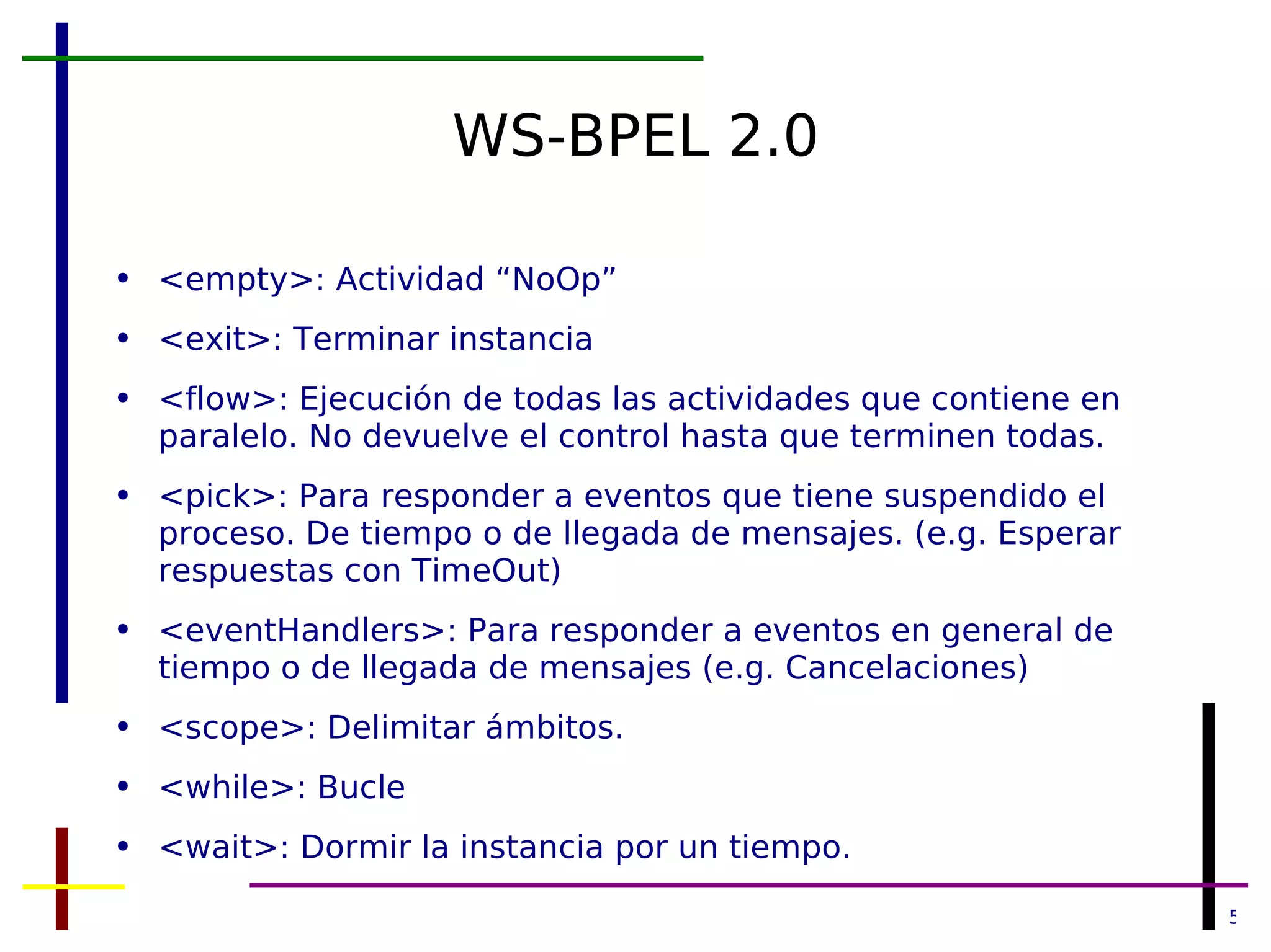 WS-BPEL 2.0 <empty>: Actividad “NoOp” <exit>: Terminar instancia <flow>: Ejecución de todas las actividades que contiene en paralelo. No devuelve el control hasta que terminen todas. <pick>: Para responder a eventos que tiene suspendido el proceso. De tiempo o de llegada de mensajes. (e.g. Esperar respuestas con TimeOut) <eventHandlers>: Para responder a eventos en general de tiempo o de llegada de mensajes (e.g. Cancelaciones) <scope>: Delimitar ámbitos. <while>: Bucle <wait>: Dormir la instancia por un tiempo. 