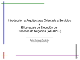 Introducción a Arquitecturas Orientada a Servicios y El Lenguaje de Ejecución de  Procesos de Negocios (WS-BPEL) Carlos Rodríguez Fernández <carlosrodriguez@computer.org> 