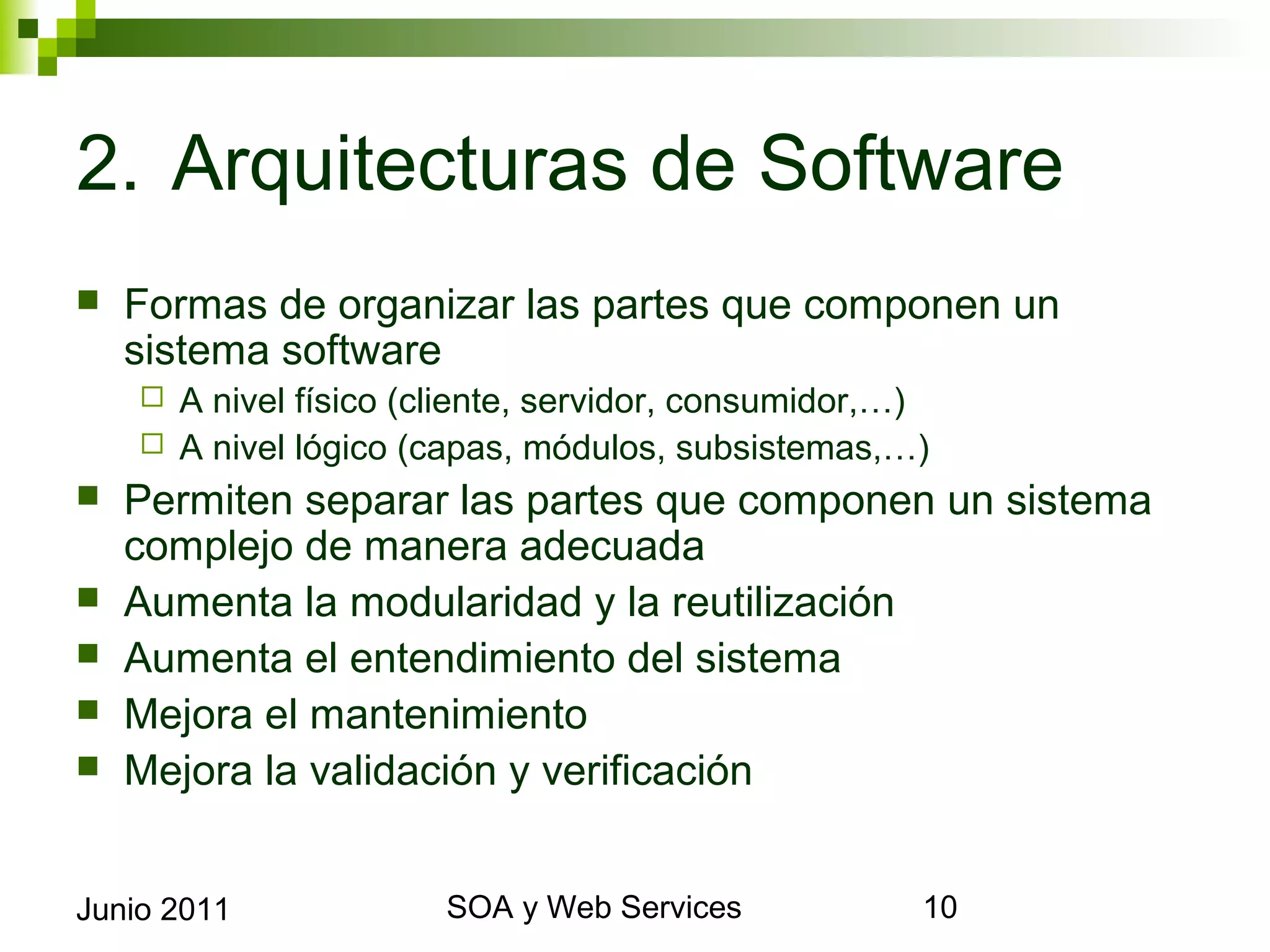 2. Arquitecturas de Software
    Formas de organizar las partes que componen un sistema
     software
       A nivel físico (cliente, servidor, consumidor,…)
       A nivel lógico (capas, módulos, subsistemas,…)
    Permiten separar las partes que componen un sistema
     complejo de manera adecuada
    Aumenta la modularidad y la reutilización
    Aumenta el entendimiento del sistema
    Mejora el mantenimiento
    Mejora la validación y verificación


Junio 2011                        SOA y Web Services          10
 