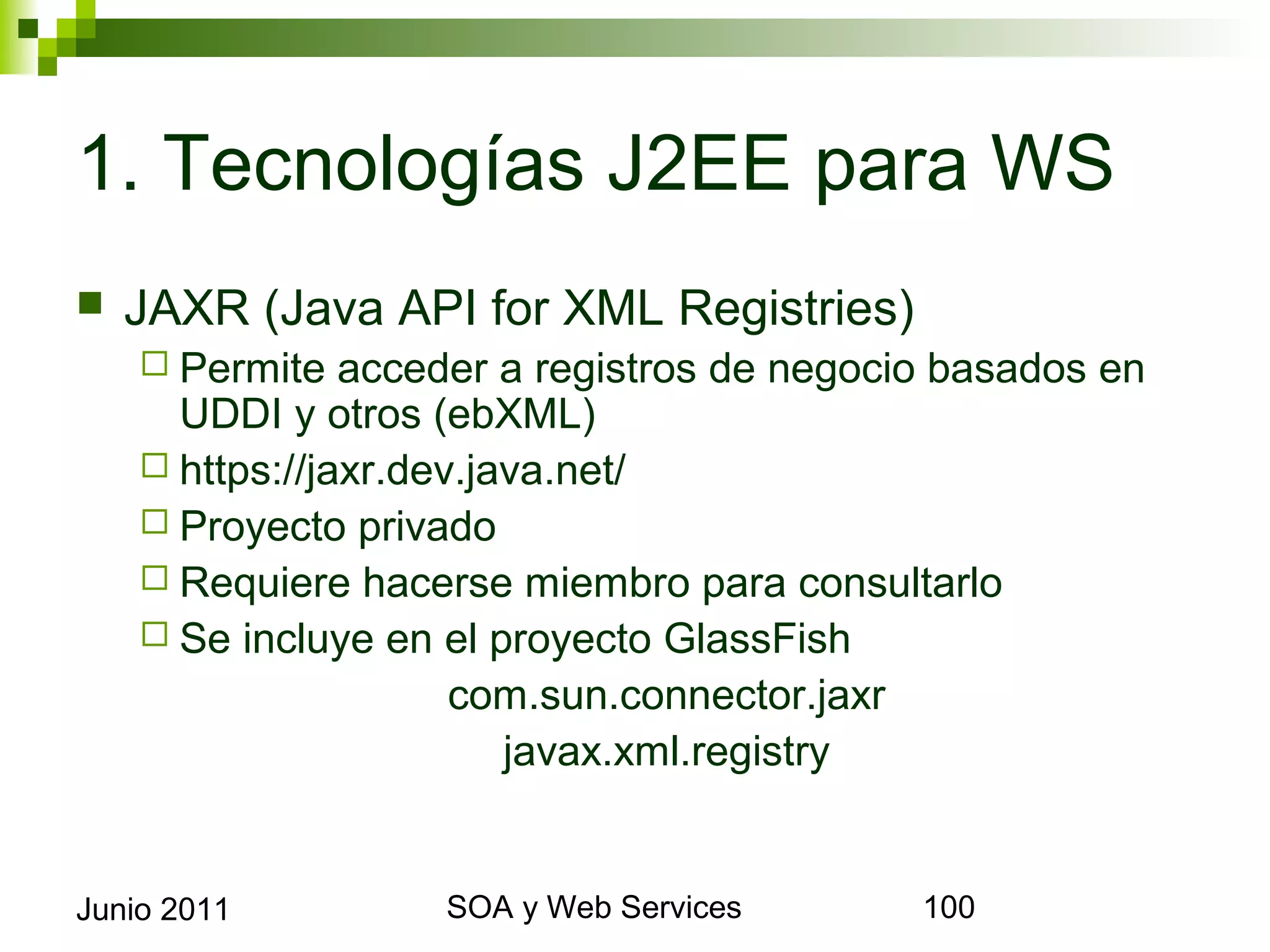 1. Tecnologías J2EE para WS
    JAXR (Java API for XML Registries)
       Permite   acceder a registros de negocio basados en UDDI y
        otros (ebXML)
       https://jaxr.dev.java.net/
       Proyecto privado
       Requiere hacerse miembro para consultarlo
       Se incluye en el proyecto GlassFish
                           com.sun.connector.jaxr
                             javax.xml.registry


Junio 2011                   SOA y Web Services                  100
 