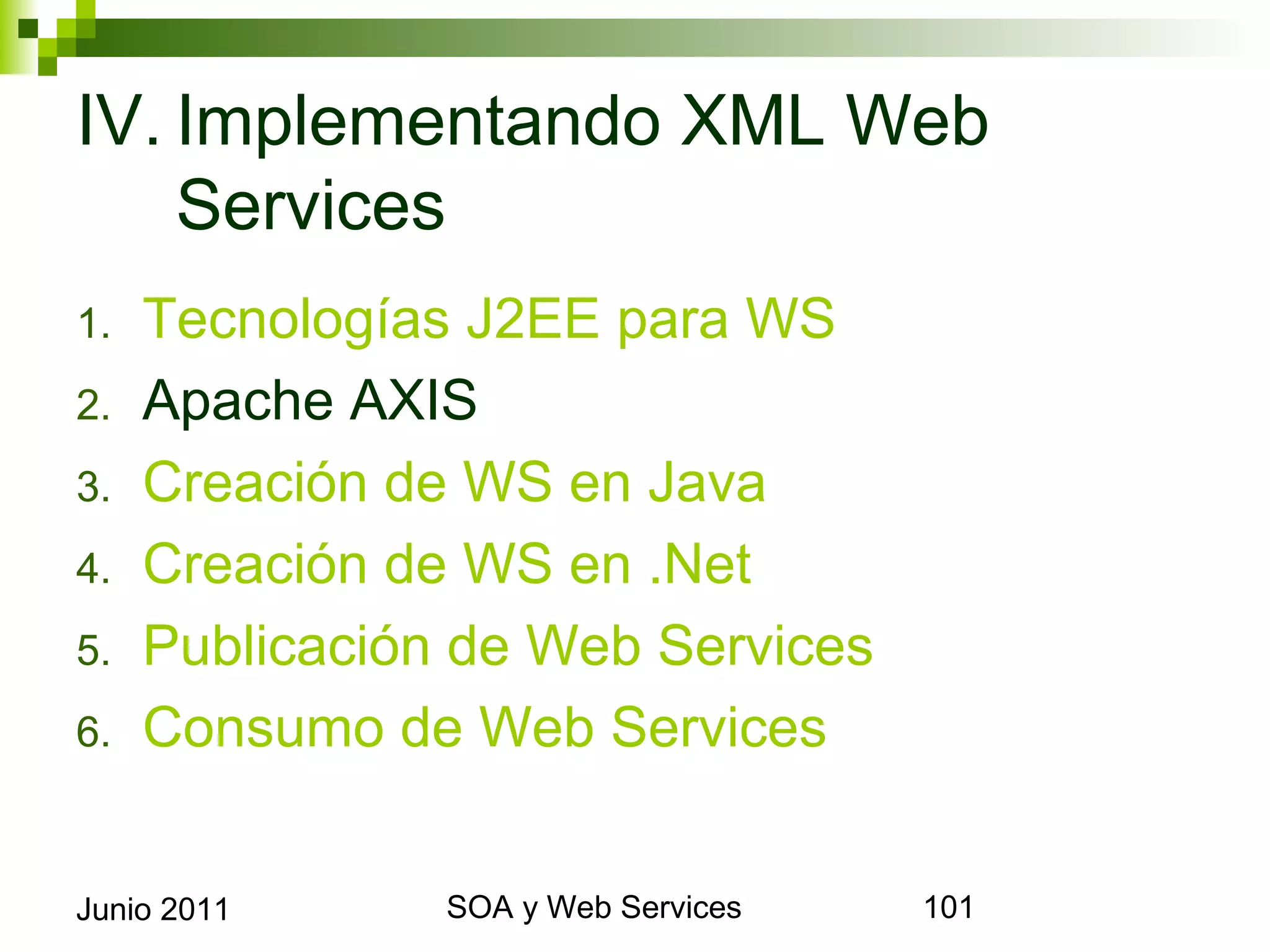 IV. Implementando XML Web
    Services
1.     Tecnologías J2EE para WS
2.     Apache AXIS
3.     Creación de WS en Java
4.     Creación de WS en .Net
5.     Publicación de Web Services
6.     Consumo de Web Services


Junio 2011             SOA y Web Services   101
 