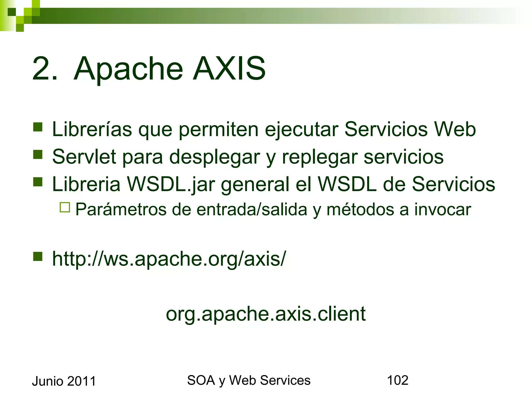 2. Apache AXIS
    Librerías que permiten ejecutar Servicios Web
    Servlet para desplegar y replegar servicios
    Libreria WSDL.jar general el WSDL de Servicios
       Parámetros   de entrada/salida y métodos a invocar

    http://ws.apache.org/axis/

                       org.apache.axis.client


Junio 2011                    SOA y Web Services             102
 