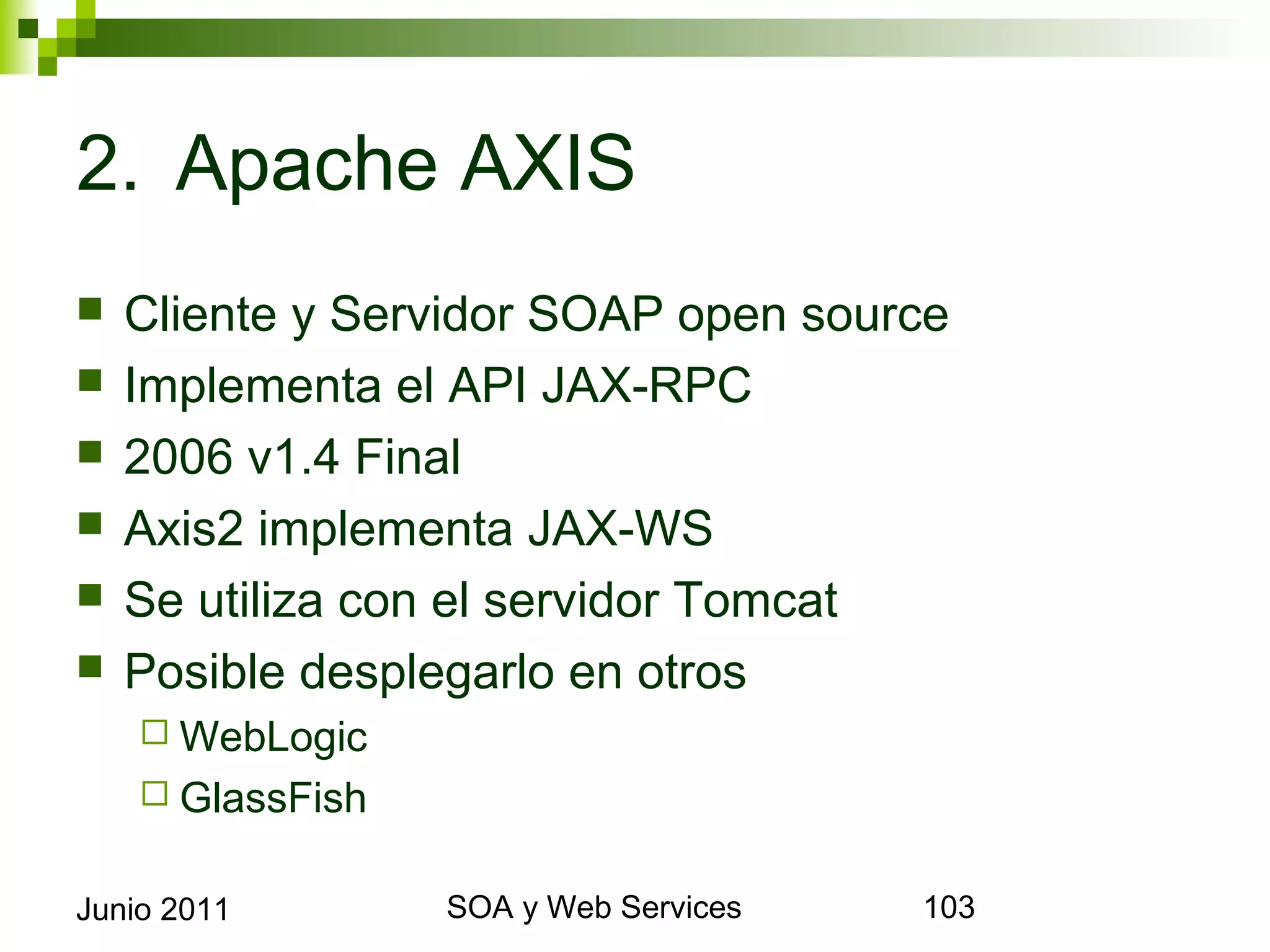 2. Apache AXIS
    Cliente y Servidor SOAP open source
    Implementa el API JAX-RPC
    2006 v1.4 Final
    Axis2 implementa JAX-WS
    Se utiliza con el servidor Tomcat
    Posible desplegarlo en otros
       WebLogic
       GlassFish


Junio 2011              SOA y Web Services   103
 