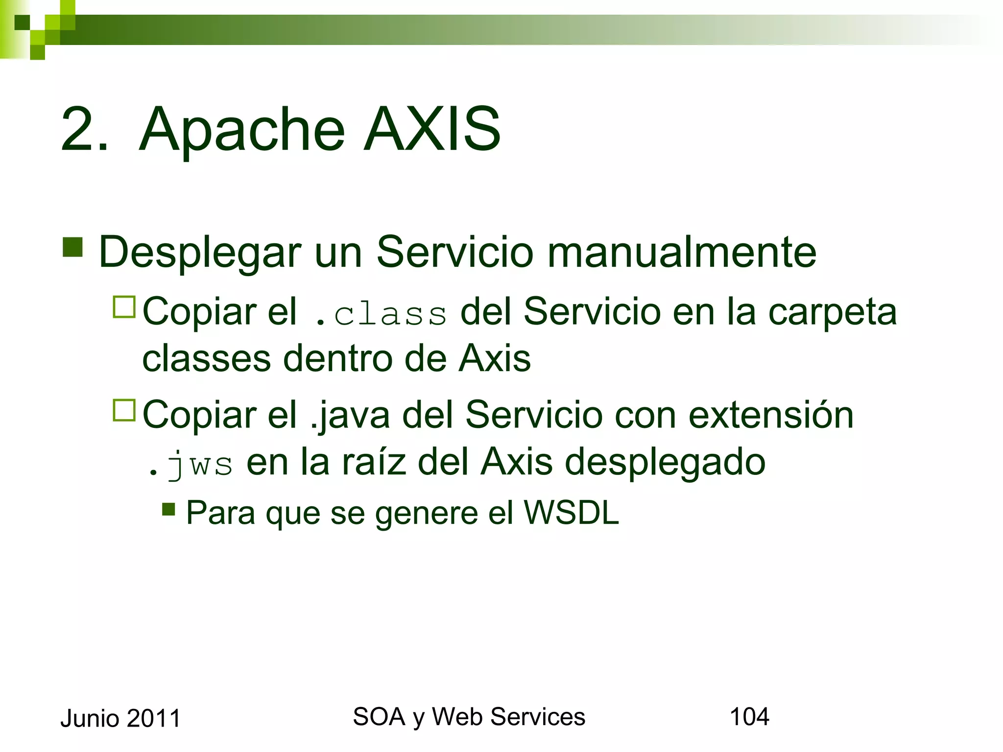 2. Apache AXIS
    Desplegar un Servicio manualmente
       Copiar   el .class del Servicio en la carpeta
        classes dentro de Axis
       Copiar el .java del Servicio con extensión .jws en
        la raíz del Axis desplegado
                Para que se genere el WSDL




Junio 2011                       SOA y Web Services     104
 