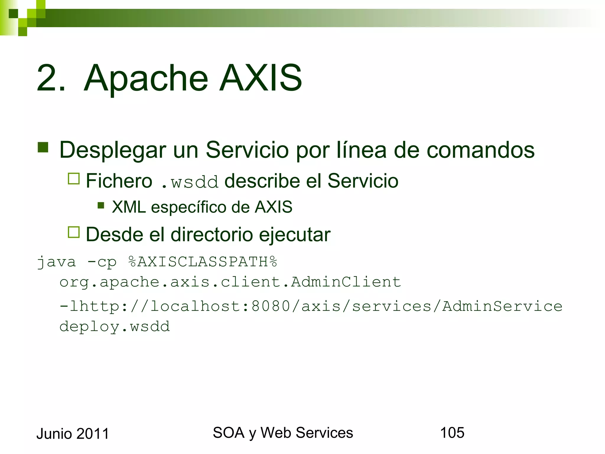 2. Apache AXIS
    Desplegar un Servicio por línea de comandos
       Fichero       .wsdd describe el Servicio
                XML específico de AXIS
       Desde       el directorio ejecutar
java -cp %AXISCLASSPATH% org.apache.axis.client.
  AdminClient
  -lhttp://localhost:8080/axis/services/AdminService
  deploy.wsdd




Junio 2011                         SOA y Web Services   105
 