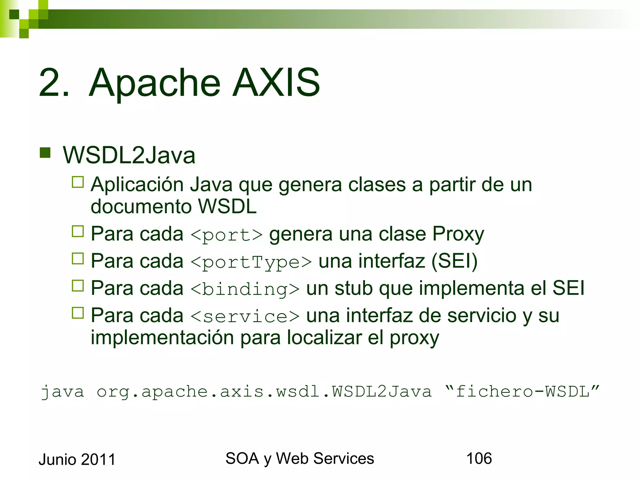 2. Apache AXIS
    WSDL2Java
       Aplicación Java que genera clases a partir de un documento
        WSDL
       Para cada <port> genera una clase Proxy
       Para cada <portType> una interfaz (SEI)
       Para cada <binding> un stub que implementa el SEI
       Para cada <service> una interfaz de servicio y su
        implementación para localizar el proxy

java org.apache.axis.wsdl.WSDL2Java “fichero-WSDL”


Junio 2011                    SOA y Web Services                     106
 