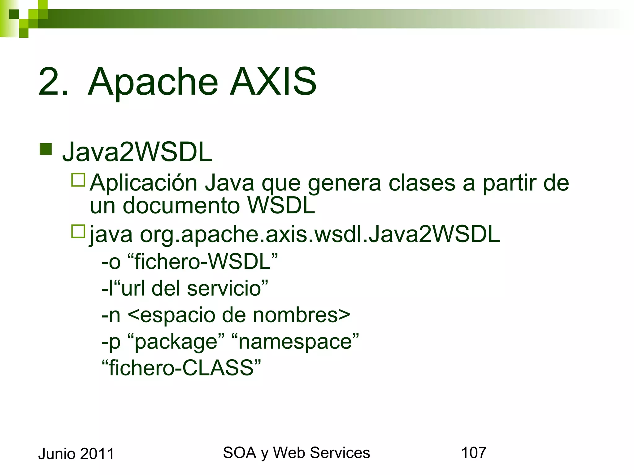 2. Apache AXIS
    Java2WSDL
       Aplicación Java que genera clases a partir de un
        documento WSDL
       java org.apache.axis.wsdl.Java2WSDL
             -o “fichero-WSDL”
             -l“url del servicio”
             -n <espacio de nombres>
             -p “package” “namespace”
             “fichero-CLASS”


Junio 2011                    SOA y Web Services           107
 
