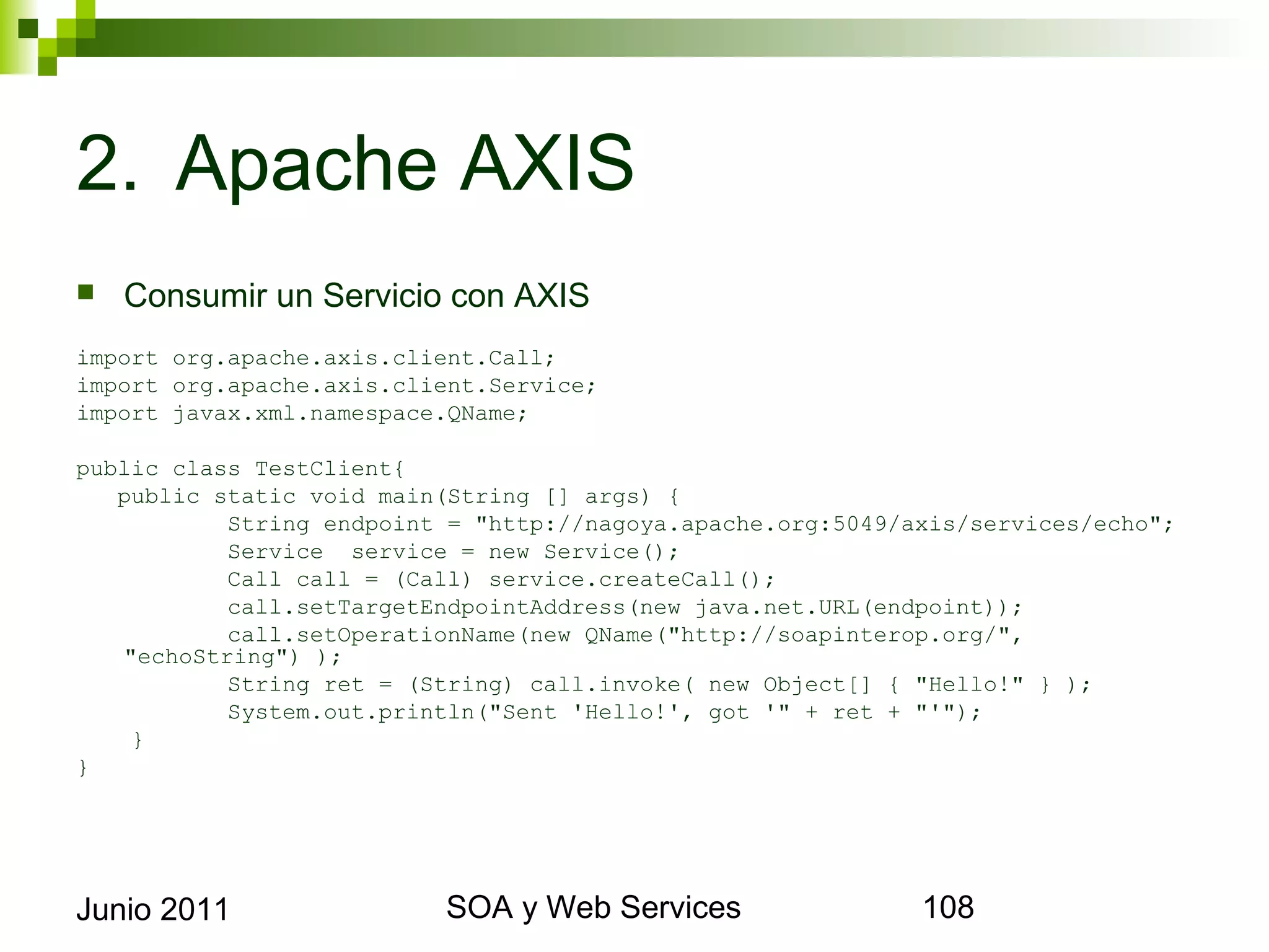 2. Apache AXIS
    Consumir un Servicio con AXIS
import org.apache.axis.client.Call;
import org.apache.axis.client.Service;
import javax.xml.namespace.QName;

public class TestClient{
   public static void main(String [] args) {
           String endpoint = "http://nagoya.apache.org:5049/axis/services/echo";
           Service service = new Service();
           Call call = (Call) service.createCall();
           call.setTargetEndpointAddress(new java.net.URL(endpoint));
           call.setOperationName(new QName("http://soapinterop.org/",
   "echoString") );
           String ret = (String) call.invoke( new Object[] { "Hello!" } );
           System.out.println("Sent 'Hello!', got '" + ret + "'");
    }
}




Junio 2011                        SOA y Web Services                          108
 