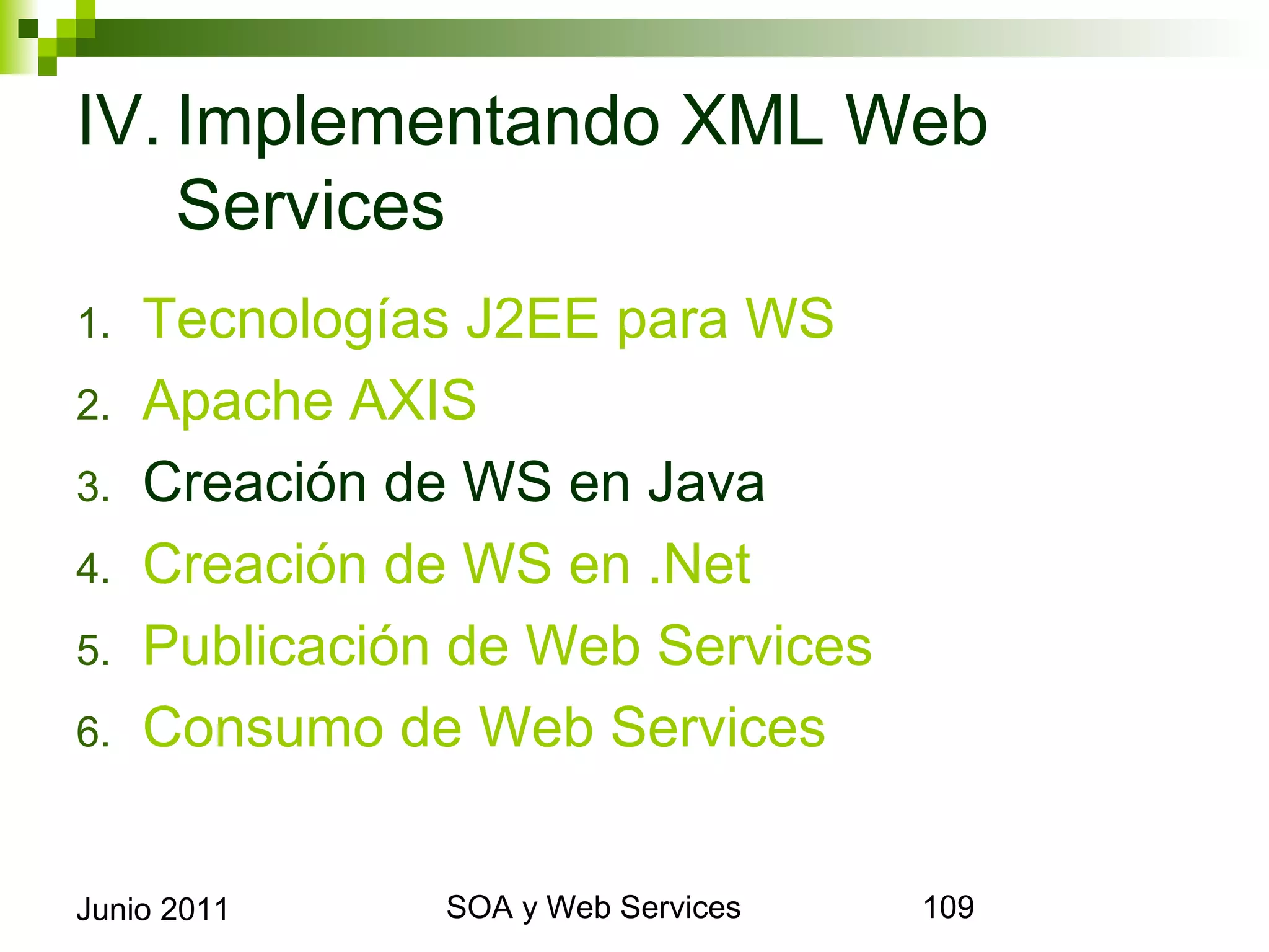 IV. Implementando XML Web
    Services
1.     Tecnologías J2EE para WS
2.     Apache AXIS
3.     Creación de WS en Java
4.     Creación de WS en .Net
5.     Publicación de Web Services
6.     Consumo de Web Services


Junio 2011             SOA y Web Services   109
 