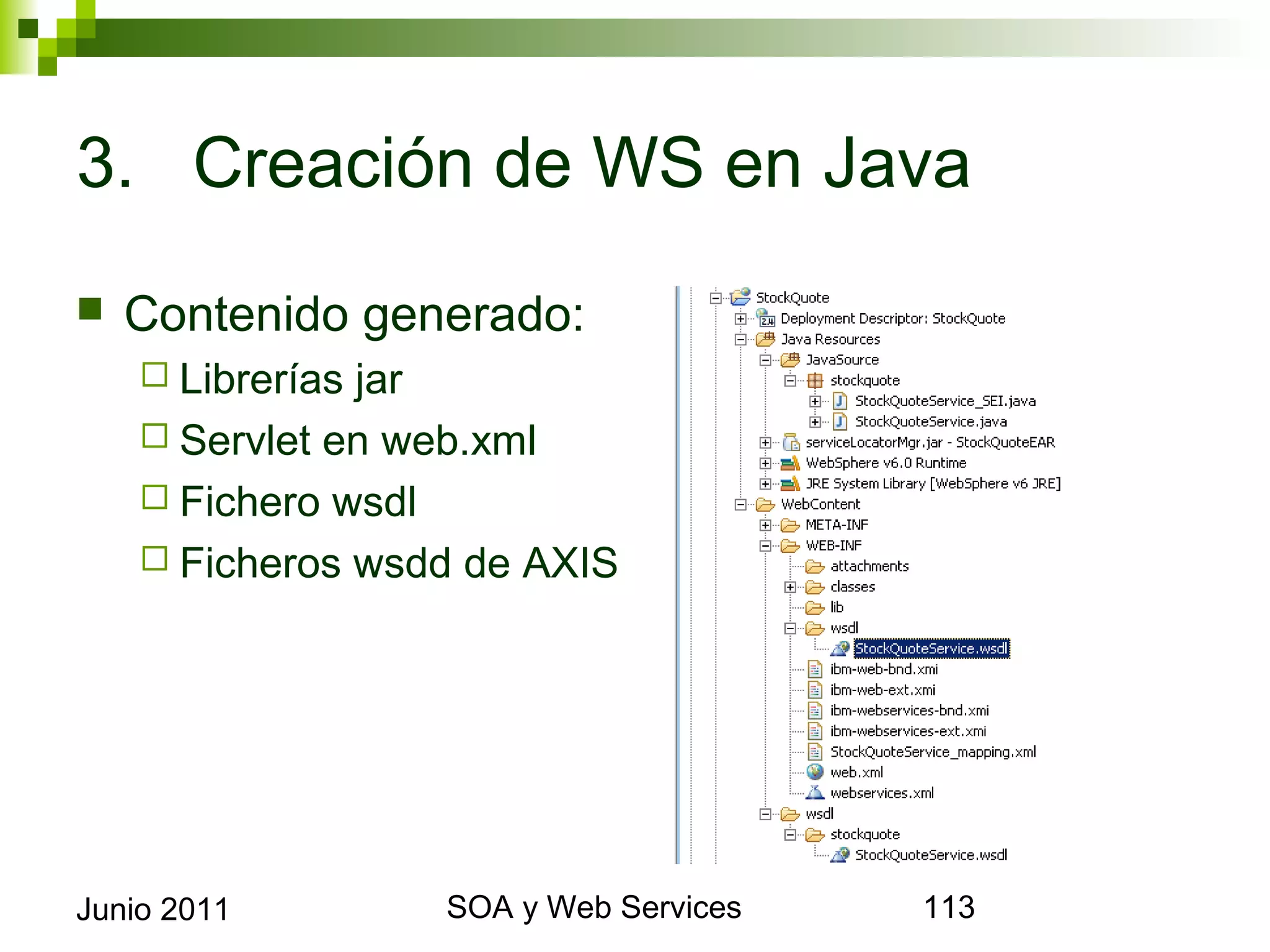 3. Creación de WS en Java

    Contenido generado:
       Librerías jar
       Servlet en web.xml
       Fichero wsdl
       Ficheros wsdd de AXIS




Junio 2011                 SOA y Web Services   113
 