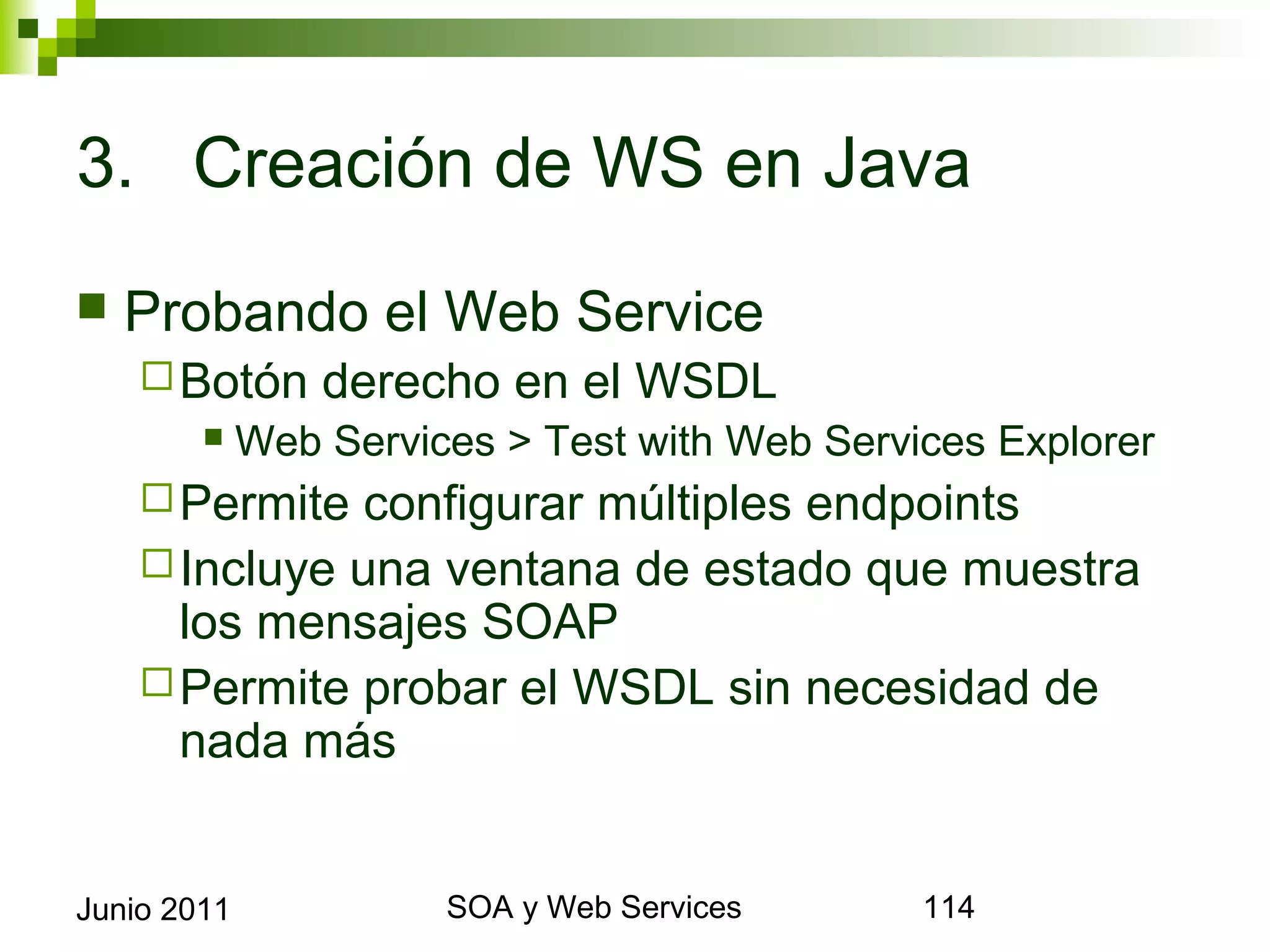 3. Creación de WS en Java

    Probando el Web Service
       Botón        derecho en el WSDL
                Web Services > Test with Web Services Explorer
       Permite configurar múltiples endpoints
       Incluye una ventana de estado que muestra los
        mensajes SOAP
       Permite probar el WSDL sin necesidad de nada
        más


Junio 2011                       SOA y Web Services               114
 