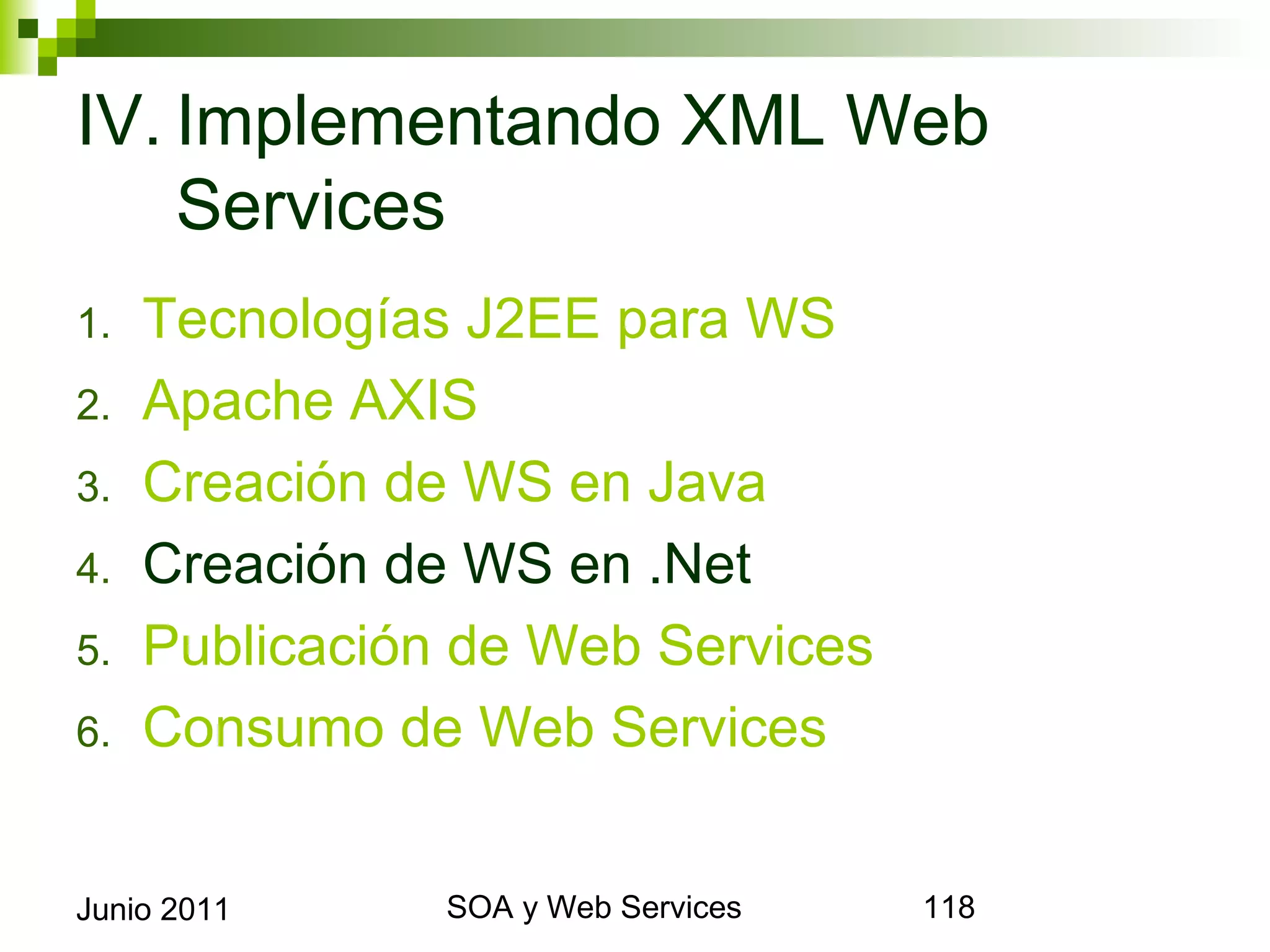 IV. Implementando XML Web
    Services
1.     Tecnologías J2EE para WS
2.     Apache AXIS
3.     Creación de WS en Java
4.     Creación de WS en .Net
5.     Publicación de Web Services
6.     Consumo de Web Services


Junio 2011             SOA y Web Services   118
 