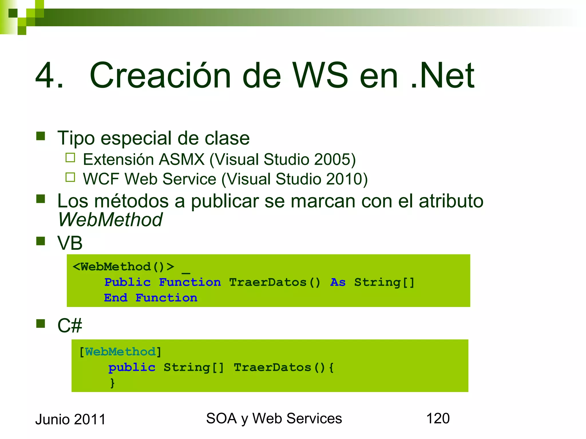4. Creación de WS en .Net
    Tipo especial de clase
            Extensión ASMX (Visual Studio 2005)
            WCF Web Service (Visual Studio 2010)
    Los métodos a publicar se marcan con el atributo WebMethod
    VB

        <WebMethod()> _
            Public Function TraerDatos() As String[]
            End Function
    C#

          [WebMethod]
              public String[] TraerDatos(){
              }

Junio 2011                          SOA y Web Services        120
 