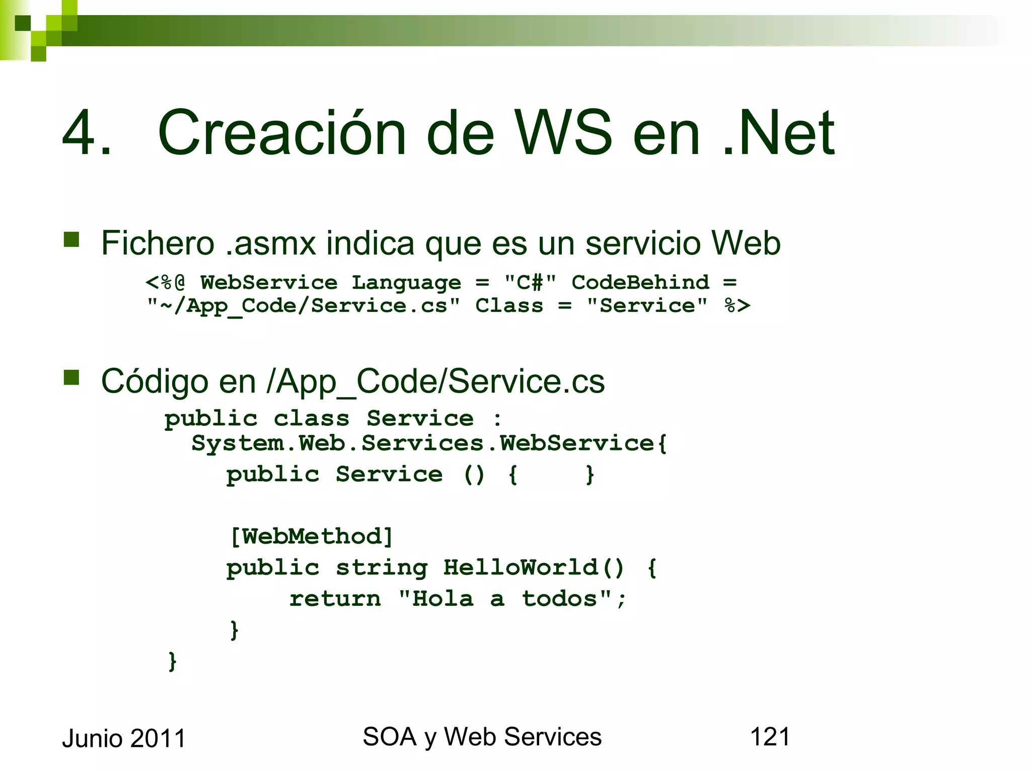 4. Creación de WS en .Net
    Fichero .asmx indica que es un servicio Web
             <%@ WebService Language = "C#" CodeBehind =
             "~/App_Code/Service.cs" Class = "Service" %>


    Código en /App_Code/Service.cs
              public class Service : System.Web.Services.
                WebService{
                  public Service () {    }

                  [WebMethod]
                  public string HelloWorld() {
                      return "Hola a todos";
                  }
              }


Junio 2011                        SOA y Web Services        121
 