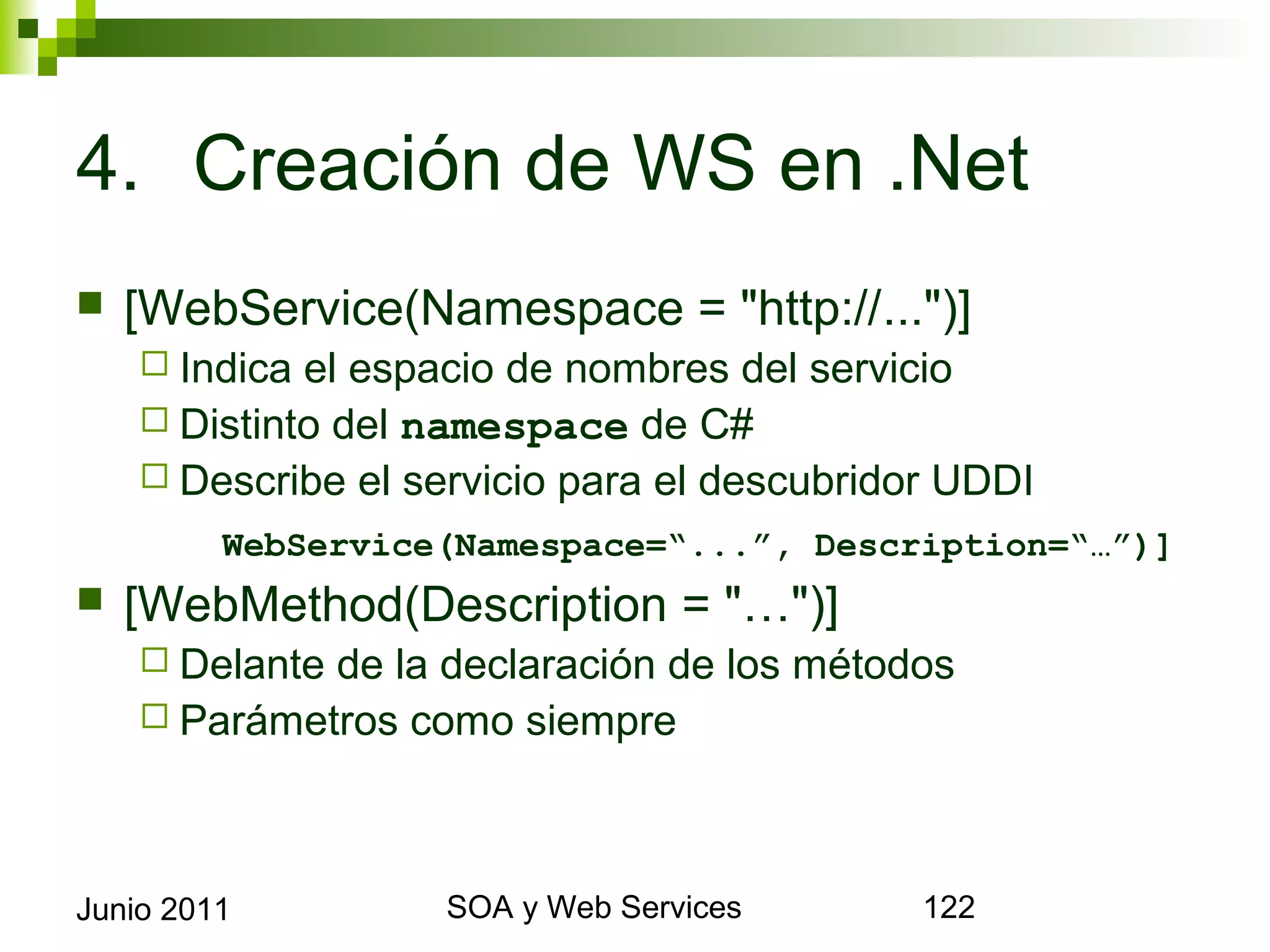 4. Creación de WS en .Net
    [WebService(Namespace = "http://...")]
       Indica el espacio de nombres del servicio
       Distinto del namespace de C#
       Describe el servicio para el descubridor UDDI
             WebService(Namespace=“...”, Description=“…”)]
    [WebMethod(Description = "…")]
       Delantede la declaración de los métodos
       Parámetros como siempre




Junio 2011                   SOA y Web Services          122
 