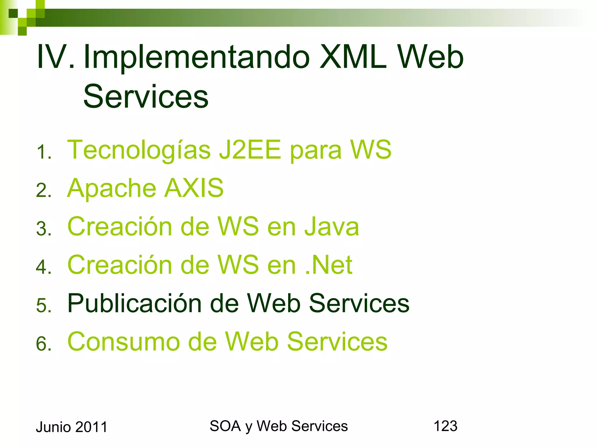 IV. Implementando XML Web
    Services
1.     Tecnologías J2EE para WS
2.     Apache AXIS
3.     Creación de WS en Java
4.     Creación de WS en .Net
5.     Publicación de Web Services
6.     Consumo de Web Services


Junio 2011             SOA y Web Services   123
 