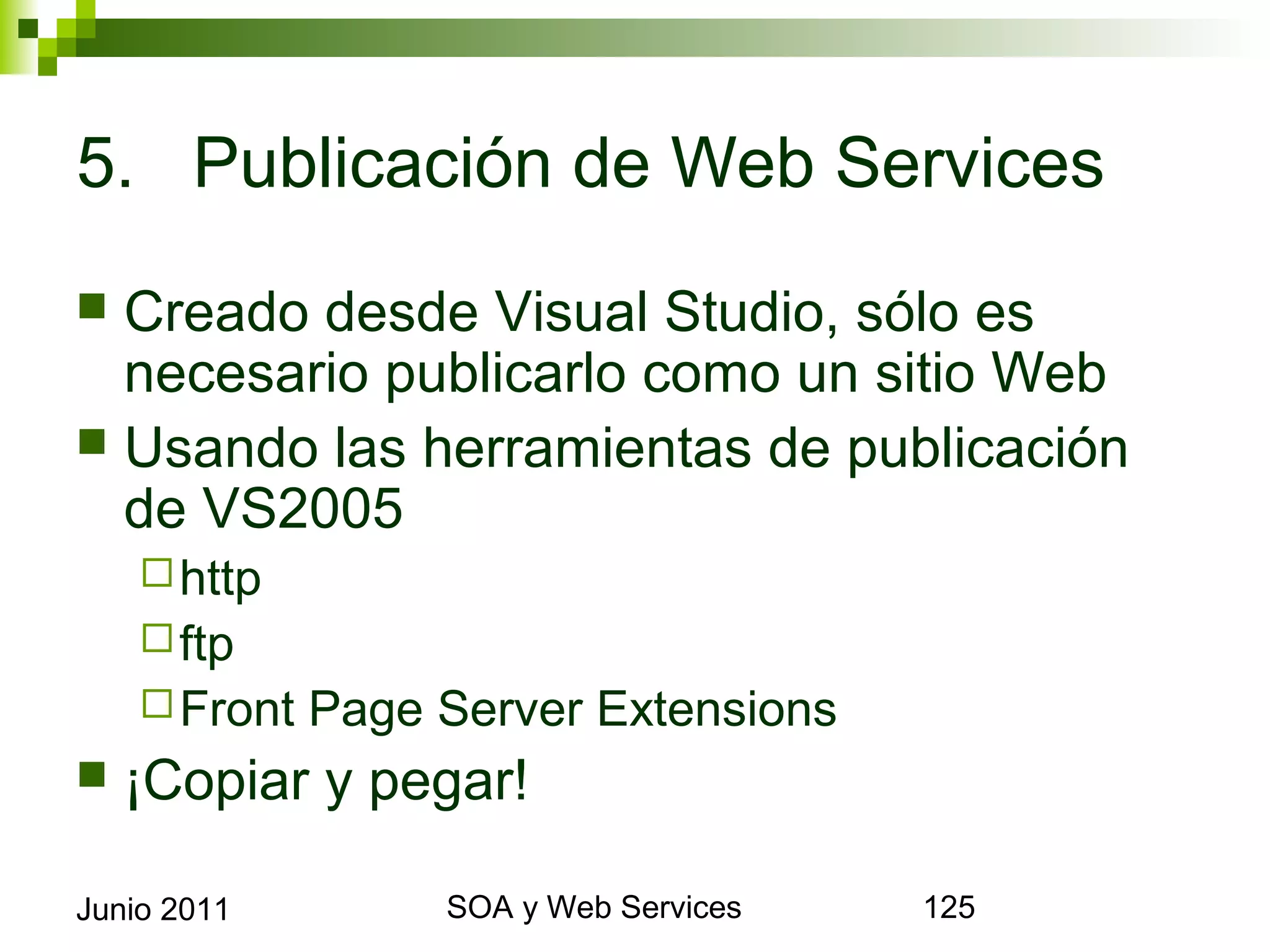 5. Publicación de Web Services

 Creado desde Visual Studio, sólo es necesario
  publicarlo como un sitio Web
 Usando las herramientas de publicación de
  VS2005
       http
       ftp
       Front   Page Server Extensions
    ¡Copiar y pegar!

Junio 2011                 SOA y Web Services   125
 