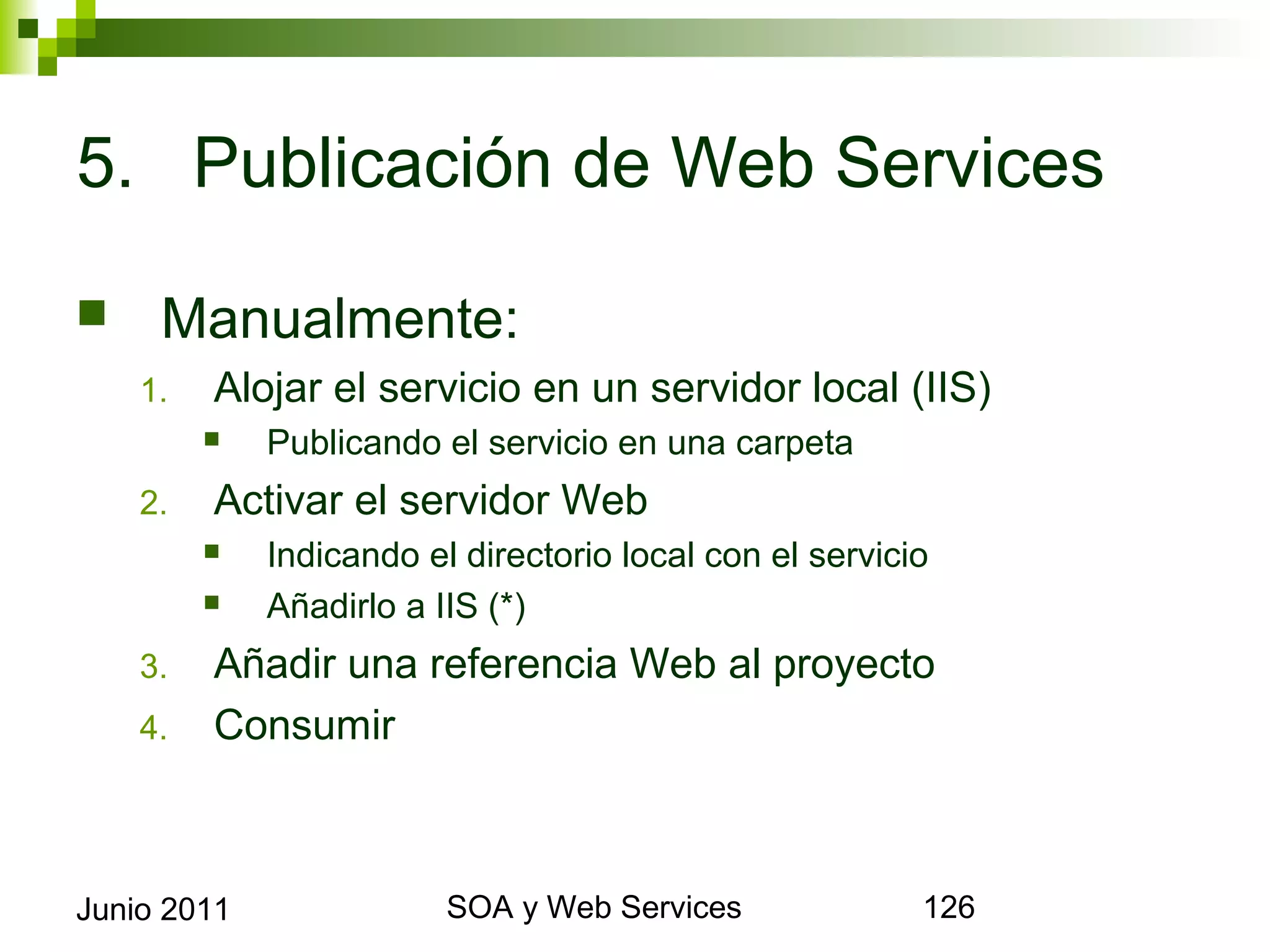 5. Publicación de Web Services

        Manualmente:
      1.     Alojar el servicio en un servidor local (IIS)
                Publicando el servicio en una carpeta
      2.     Activar el servidor Web
                Indicando el directorio local con el servicio
                Añadirlo a IIS (*)
      3.     Añadir una referencia Web al proyecto
      4.     Consumir



Junio 2011                           SOA y Web Services          126
 