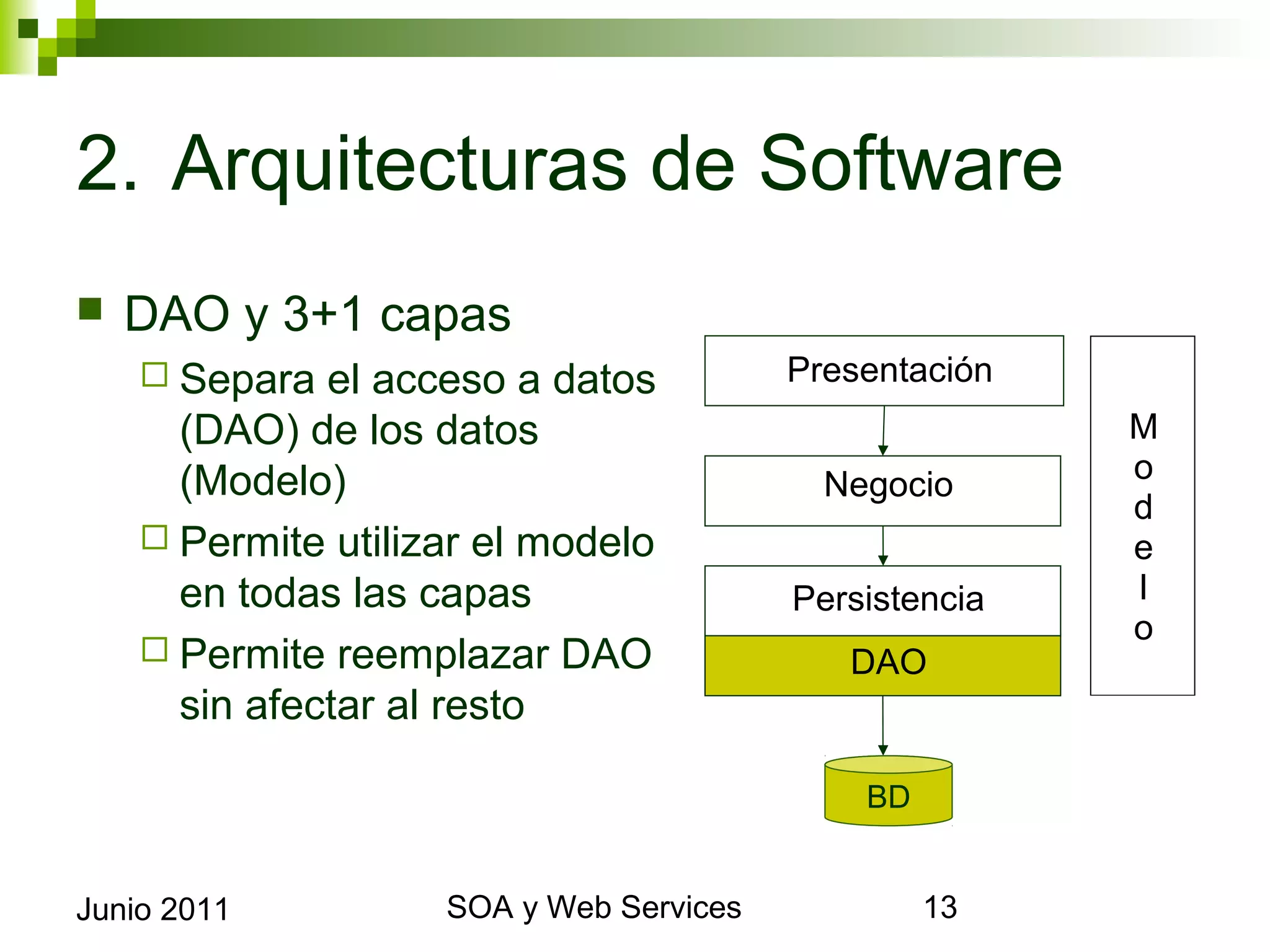 2. Arquitecturas de Software
    DAO y 3+1 capas
       Separa  el acceso a datos                 Presentación
        (DAO) de los datos (Modelo)                              M
                                                   Negocio       o
       Permite utilizar el modelo en                            d
        todas las capas                                          e
       Permite reemplazar DAO sin                Persistencia   l
                                                                 o
        afectar al resto                             DAO


                                                      BD


Junio 2011                   SOA y Web Services                      13
 
