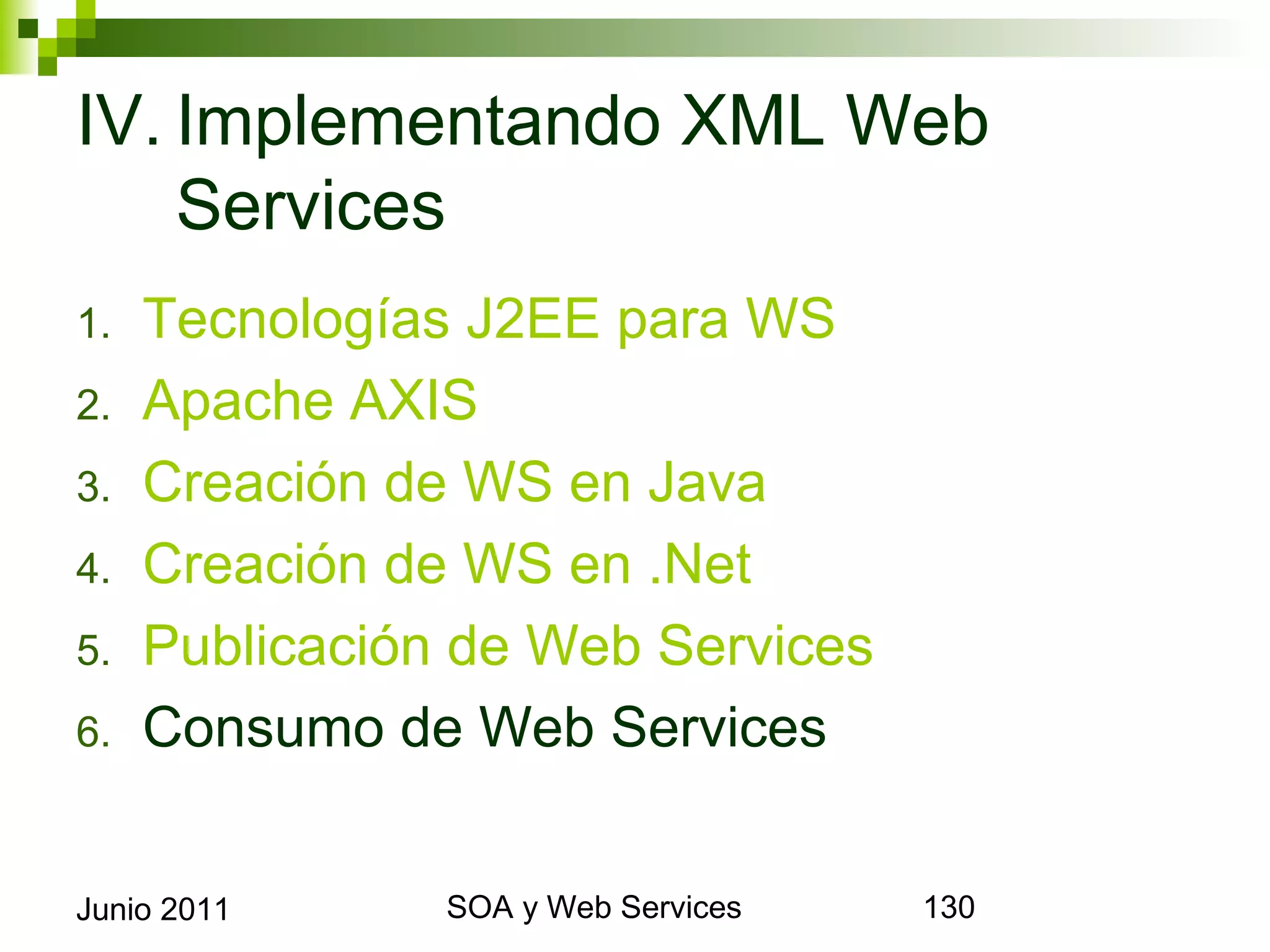 IV. Implementando XML Web
    Services
1.     Tecnologías J2EE para WS
2.     Apache AXIS
3.     Creación de WS en Java
4.     Creación de WS en .Net
5.     Publicación de Web Services
6.     Consumo de Web Services


Junio 2011             SOA y Web Services   130
 