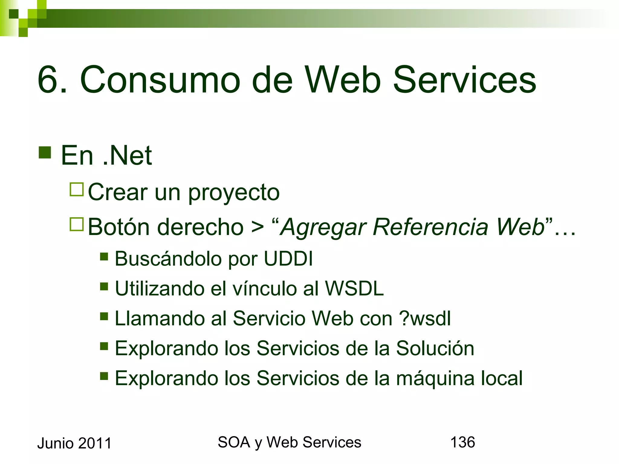 6. Consumo de Web Services
    En .Net
       Crearun proyecto
       Botón derecho > “Agregar Referencia Web”…
              Buscándolo por UDDI
              Utilizando el vínculo al WSDL

              Llamando al Servicio Web con ?wsdl

              Explorando los Servicios de la Solución

              Explorando los Servicios de la máquina local



Junio 2011                      SOA y Web Services            136
 