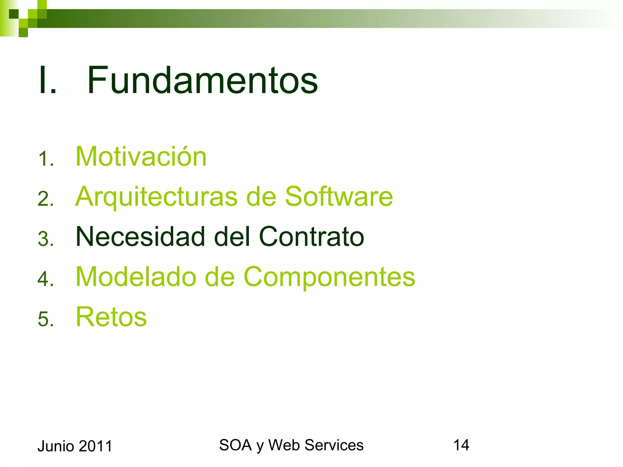 I. Fundamentos
1.      Motivación
2.      Arquitecturas de Software
3.      Necesidad del Contrato
4.      Modelado de Componentes
5.      Retos



Junio 2011             SOA y Web Services   14
 
