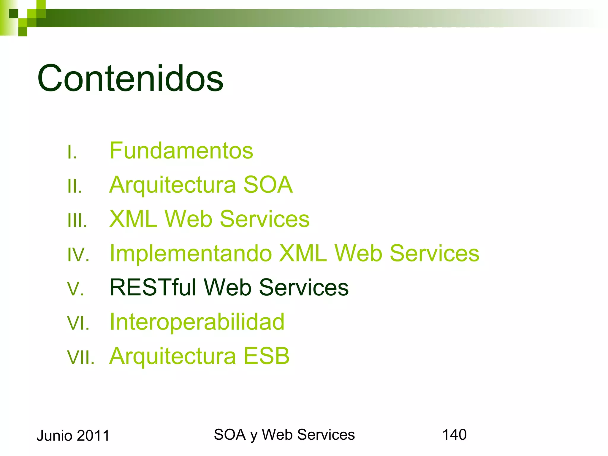 Contenidos
      I.     Fundamentos
      II.    Arquitectura SOA
      III.   XML Web Services
      IV.    Implementando XML Web Services
      V.     RESTful Web Services
      VI.    Interoperabilidad
      VII.   Arquitectura ESB


Junio 2011                SOA y Web Services   140
 