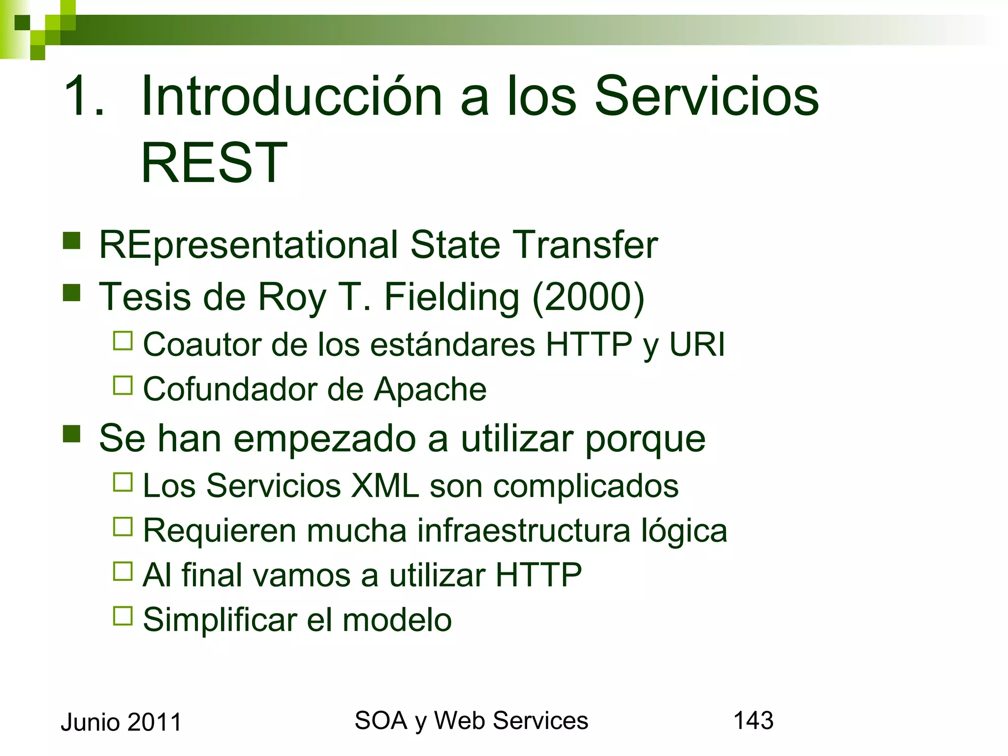 1. Introducción a los Servicios REST
    REpresentational State Transfer
    Tesis de Roy T. Fielding (2000)
       Coautorde los estándares HTTP y URI
       Cofundador de Apache
    Se han empezado a utilizar porque
       Los  Servicios XML son complicados
       Requieren mucha infraestructura lógica
       Al final vamos a utilizar HTTP
       Simplificar el modelo


Junio 2011                  SOA y Web Services   143
 