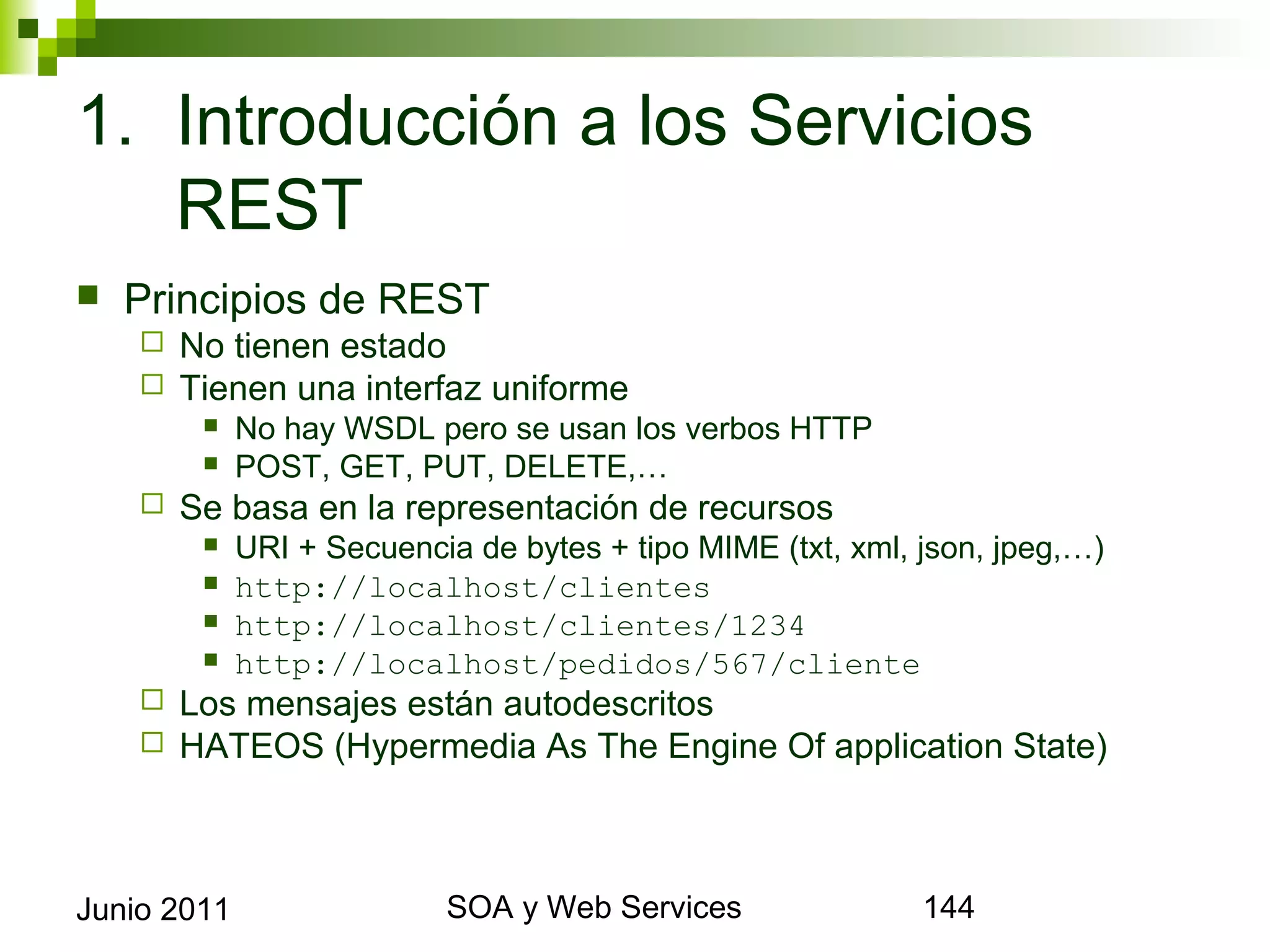 1. Introducción a los Servicios REST
    Principios de REST
            No tienen estado
            Tienen una interfaz uniforme
                 No hay WSDL pero se usan los verbos HTTP
                 POST, GET, PUT, DELETE,…
            Se basa en la representación de recursos
                 URI + Secuencia de bytes + tipo MIME (txt, xml, json, jpeg,…)
                 http://localhost/clientes
                 http://localhost/clientes/1234
                 http://localhost/pedidos/567/cliente
            Los mensajes están autodescritos
            HATEOS (Hypermedia As The Engine Of application State)



Junio 2011                               SOA y Web Services                       144
 