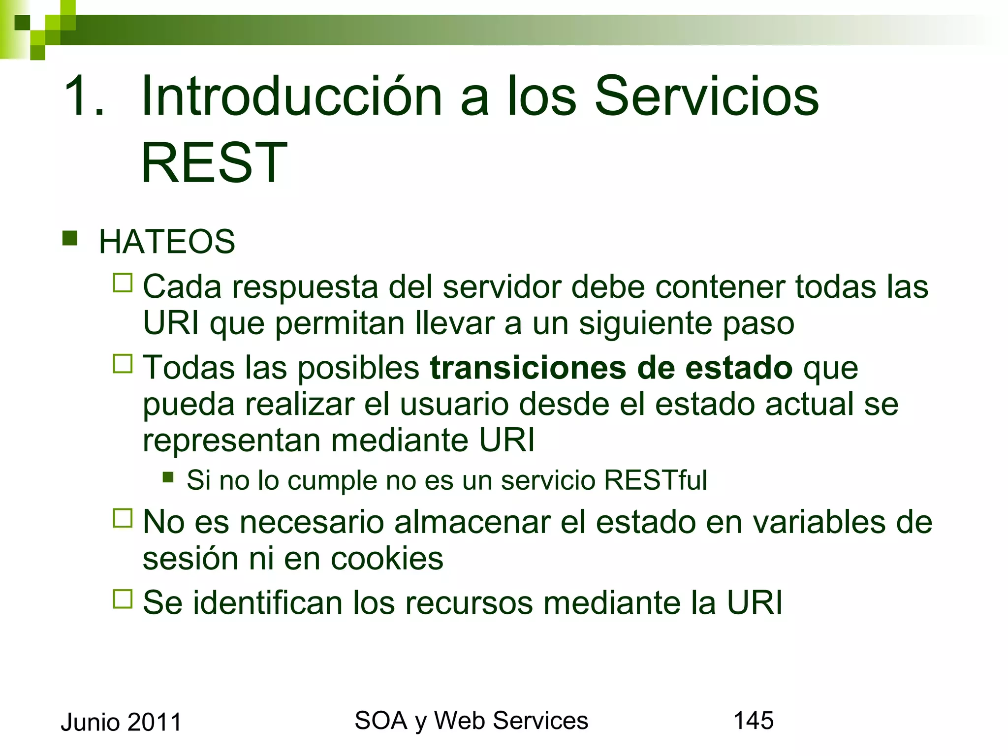 1. Introducción a los Servicios REST
    HATEOS
       Cada respuesta del servidor debe contener todas las URI
        que permitan llevar a un siguiente paso
       Todas las posibles transiciones de estado que pueda
        realizar el usuario desde el estado actual se representan
        mediante URI
                Si no lo cumple no es un servicio RESTful
       No  es necesario almacenar el estado en variables de sesión
        ni en cookies
       Se identifican los recursos mediante la URI



Junio 2011                            SOA y Web Services            145
 