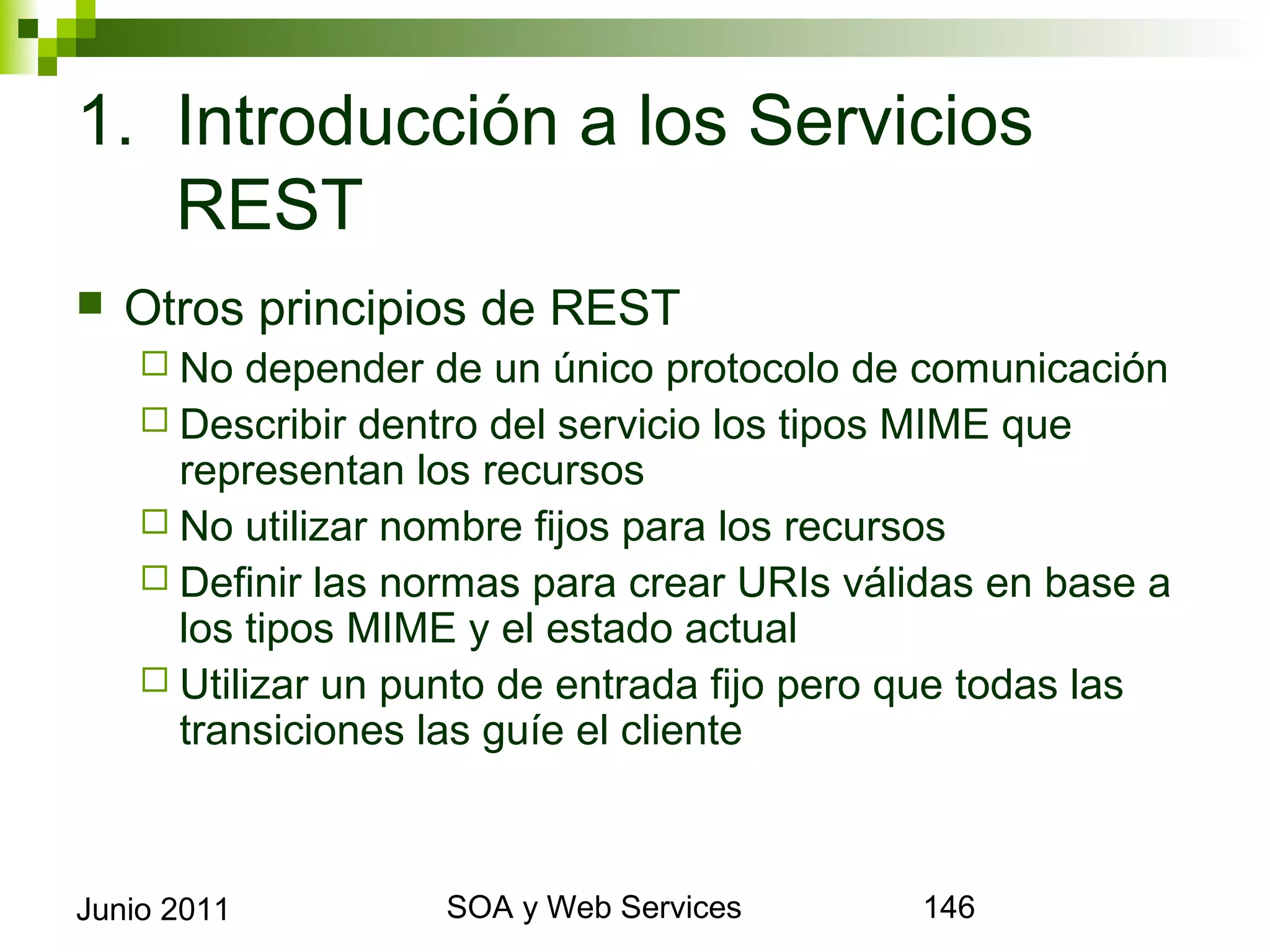 1. Introducción a los Servicios REST
    Otros principios de REST
       No  depender de un único protocolo de comunicación
       Describir dentro del servicio los tipos MIME que
        representan los recursos
       No utilizar nombre fijos para los recursos
       Definir las normas para crear URIs válidas en base a los
        tipos MIME y el estado actual
       Utilizar un punto de entrada fijo pero que todas las
        transiciones las guíe el cliente



Junio 2011                   SOA y Web Services                    146
 