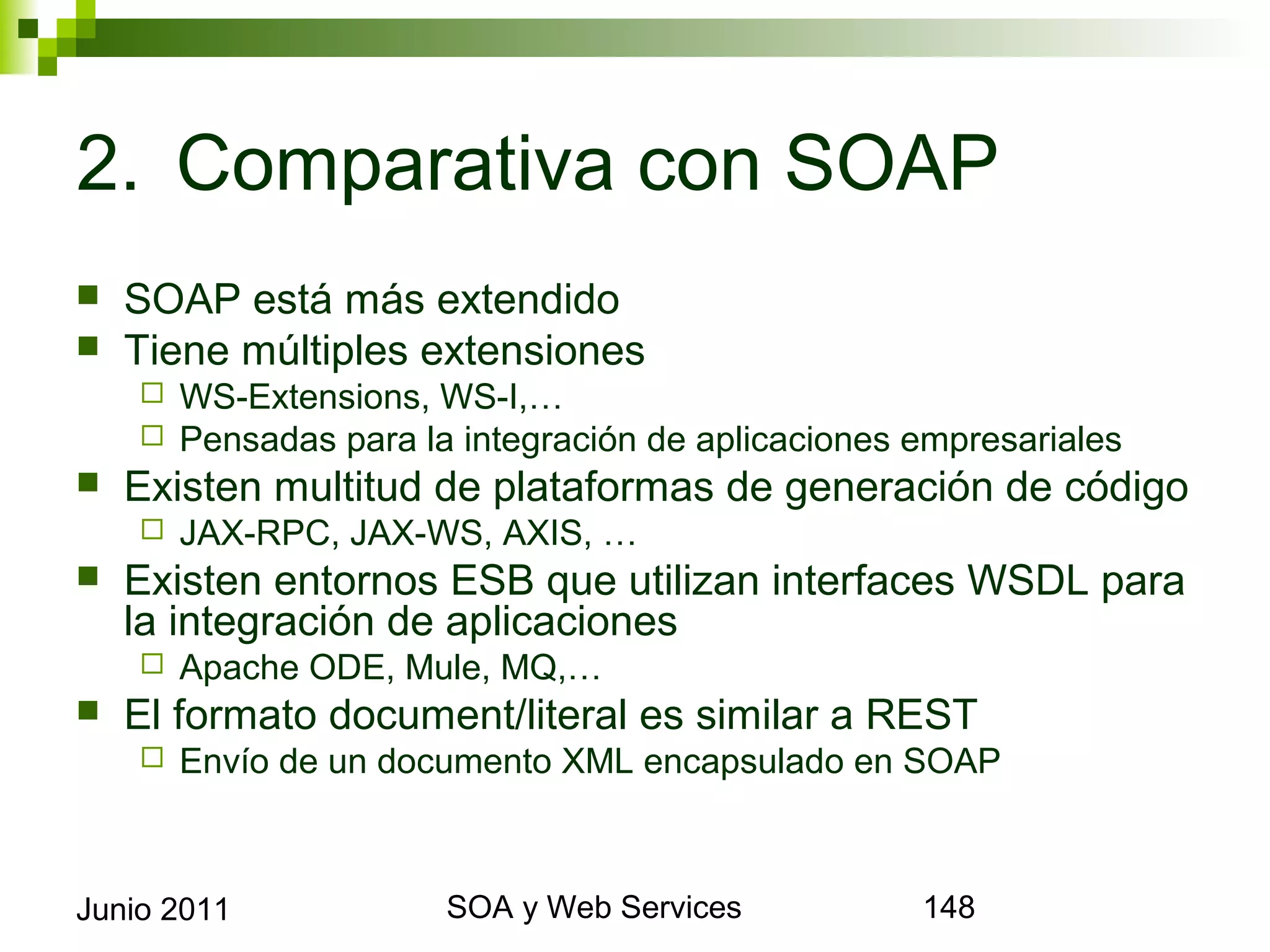 2. Comparativa con SOAP
    SOAP está más extendido
    Tiene múltiples extensiones
            WS-Extensions, WS-I,…
            Pensadas para la integración de aplicaciones empresariales
    Existen multitud de plataformas de generación de código
            JAX-RPC, JAX-WS, AXIS, …
    Existen entornos ESB que utilizan interfaces WSDL para la
     integración de aplicaciones
            Apache ODE, Mule, MQ,…
    El formato document/literal es similar a REST
            Envío de un documento XML encapsulado en SOAP



Junio 2011                            SOA y Web Services                  148
 