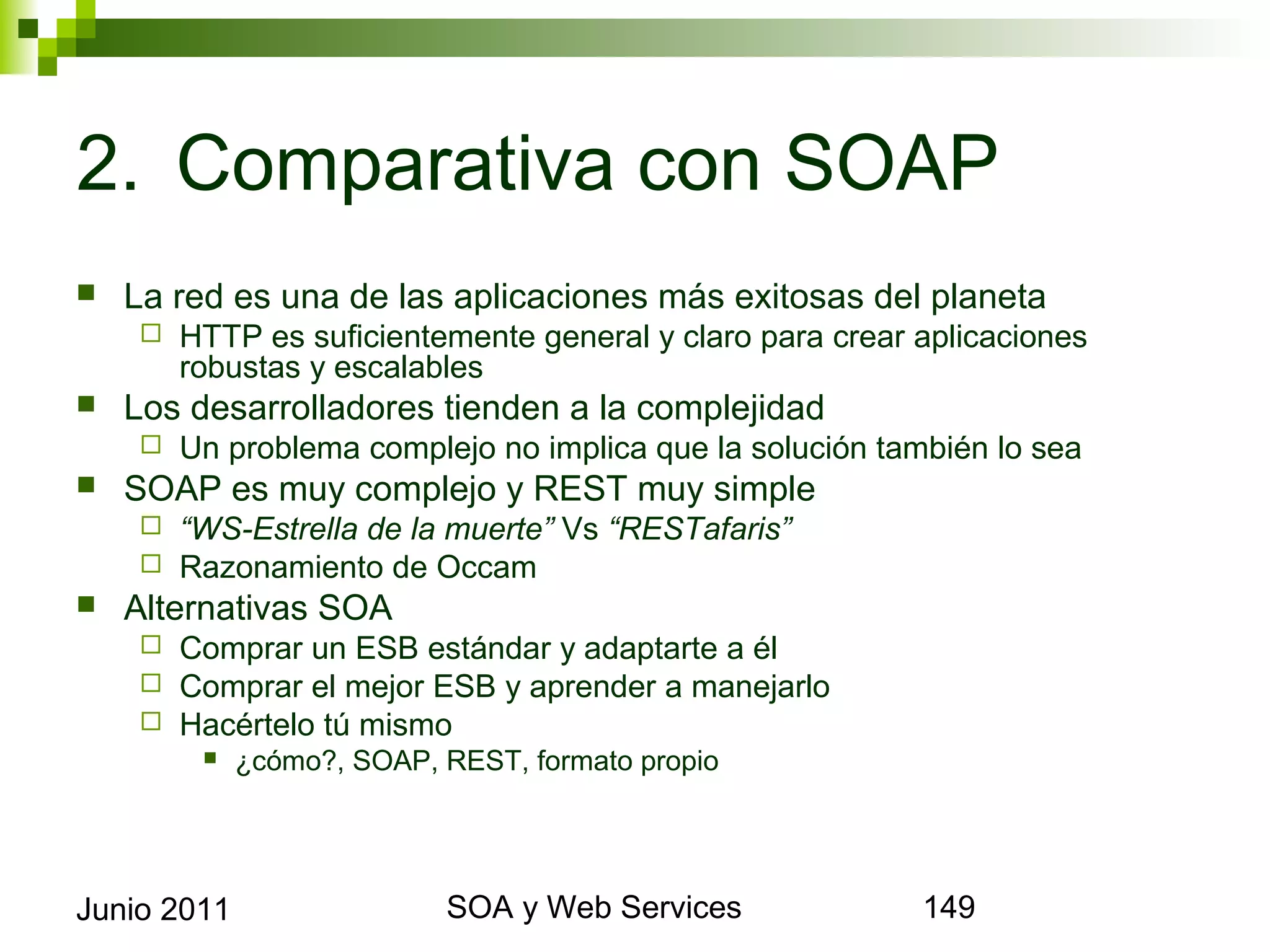 2. Comparativa con SOAP
    La red es una de las aplicaciones más exitosas del planeta
            HTTP es suficientemente general y claro para crear aplicaciones robustas y
             escalables
    Los desarrolladores tienden a la complejidad
            Un problema complejo no implica que la solución también lo sea
    SOAP es muy complejo y REST muy simple
            “WS-Estrella de la muerte” Vs “RESTafaris”
            Razonamiento de Occam
    Alternativas SOA
            Comprar un ESB estándar y adaptarte a él
            Comprar el mejor ESB y aprender a manejarlo
            Hacértelo tú mismo
                 ¿cómo?, SOAP, REST, formato propio




Junio 2011                               SOA y Web Services                               149
 