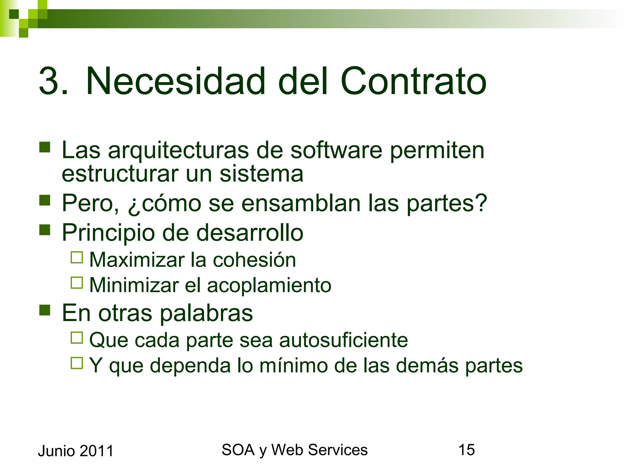 3. Necesidad del Contrato
    Las arquitecturas de software permiten estructurar un
     sistema
    Pero, ¿cómo se ensamblan las partes?
    Principio de desarrollo
       Maximizar la cohesión
       Minimizar el acoplamiento
    En otras palabras
       Que cada parte   sea autosuficiente
       Y que dependa    lo mínimo de las demás partes



Junio 2011                    SOA y Web Services         15
 