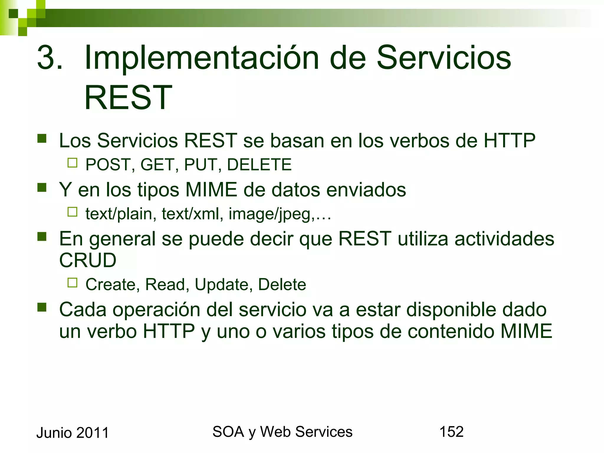 3. Implementación de Servicios REST
    Los Servicios REST se basan en los verbos de HTTP
            POST, GET, PUT, DELETE
    Y en los tipos MIME de datos enviados
            text/plain, text/xml, image/jpeg,…
    En general se puede decir que REST utiliza actividades CRUD
            Create, Read, Update, Delete
    Cada operación del servicio va a estar disponible dado un
     verbo HTTP y uno o varios tipos de contenido MIME




Junio 2011                            SOA y Web Services         152
 