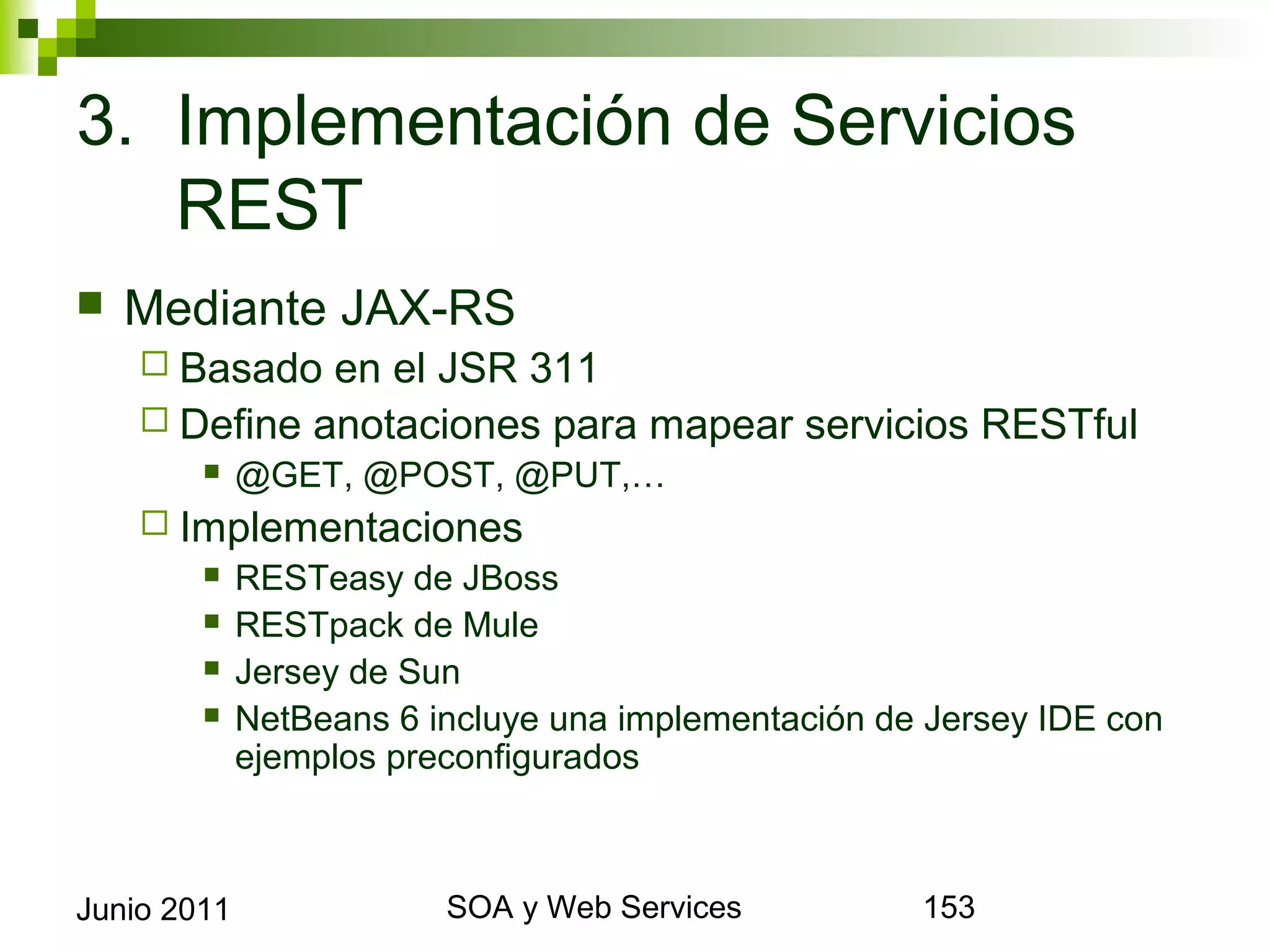 3. Implementación de Servicios REST
    Mediante JAX-RS
       Basado  en el JSR 311
       Define anotaciones para mapear servicios RESTful
                @GET, @POST, @PUT,…
       Implementaciones
          RESTeasy de JBoss

          RESTpack de Mule

          Jersey de Sun

          NetBeans 6 incluye una implementación de Jersey IDE con
           ejemplos preconfigurados



Junio 2011                      SOA y Web Services                   153
 